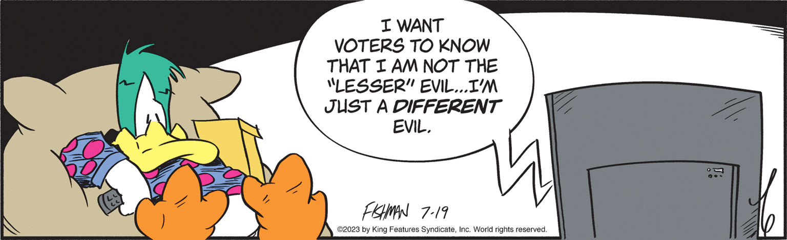 Art OCR: I WANT VOTERS TO KNOW THAT I AM NOT THE "LESSER" EVIL... I'M JUST A DIFFERENT EVIL. FISHMAN 7-19 ©2023 by King Features SyndicateInc. World rights reserved. I WANT VOTERS TO KNOW THAT I AM NOT THE " LESSER " EVIL ... I'M JUST A DIFFERENT EVIL . FISHMAN 7-19 © 2023 by King Features SyndicateInc. World rights reserved .