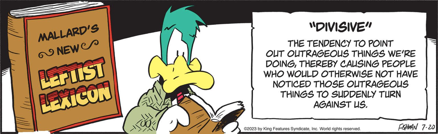 Fictional character OCR: MALLARD'S NEW LEPIIST LEXICON "DIVISIVE" THE TENDENCY TO POINT OUT OUTRAGEOUS THINGS WE'RE DOINGTHEREBY CAUSING PEOPLE WHO WOULD OTHERWISE NOT HAVE NOTICED THOSE OUTRAGEOUS THINGS TO SUDDENLY TURN AGAINST US. ©2023 by King Features SyndicateInc. World rights reserved. FISHMAN 7-20 MALLARD'S NEW LEPIIST LEXICON " DIVISIVE " THE TENDENCY TO POINT OUT OUTRAGEOUS THINGS WE'RE DOINGTHEREBY CAUSING PEOPLE WHO WOULD OTHERWISE NOT HAVE NOTICED THOSE OUTRAGEOUS THINGS TO SUDDENLY TURN AGAINST US . © 2023 by King Features SyndicateInc. World rights reserved . FISHMAN 7-20