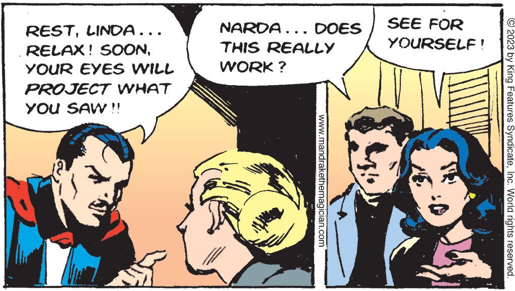 Comics OCR: RESTLINDA….. RELAX! SOONYOUR EYES WILL PROJECT WHAT YOU SAW!! NARDA... DOES THIS REALLY WORK? www.mandrakethemagician.com SEE FOR YOURSELF! © 2023 by King Features SyndicateInc. World rights reserved. RESTLINDA … .. RELAX ! SOONYOUR EYES WILL PROJECT WHAT YOU SAW !! NARDA ... DOES THIS REALLY WORK ? www.mandrakethemagician.com SEE FOR YOURSELF ! © 2023 by King Features SyndicateInc. World rights reserved .