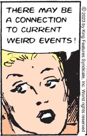 Pleased OCR: © 2023 by King Features SyndicateInc. World rights reserved THERE MAY BE A CONNECTION TO CURRENT WEIRD EVENTS! D © 2023 by King Features SyndicateInc. World rights reserved THERE MAY BE A CONNECTION TO CURRENT WEIRD EVENTS ! D