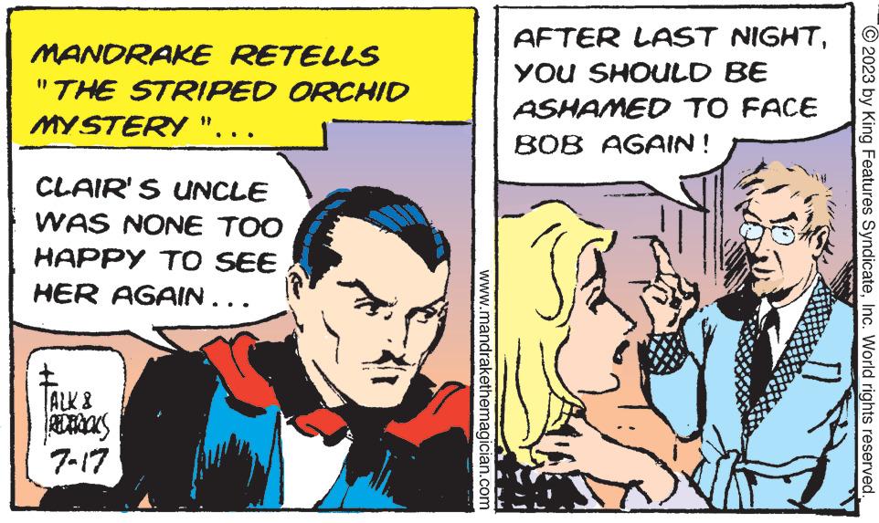 Conversation OCR: MANDRAKE RETELLS "THE STRIPED ORCHID MYSTERY ". CLAIR'S UNCLE WAS NONE TOO HAPPY TO SEE HER AGAIN... TALK 8 REDERICKS 7-17 www.mandrakethemagician.com AFTER LAST NIGHTYOU SHOULD BE ASHAMED TO FACE BOB AGAIN! © 2023 by King Features SyndicateInc. World rights reserved. MANDRAKE RETELLS " THE STRIPED ORCHID MYSTERY " . CLAIR'S UNCLE WAS NONE TOO HAPPY TO SEE HER AGAIN ... TALK 8 REDERICKS 7-17 www.mandrakethemagician.com AFTER LAST NIGHTYOU SHOULD BE ASHAMED TO FACE BOB AGAIN ! © 2023 by King Features SyndicateInc. World rights reserved .