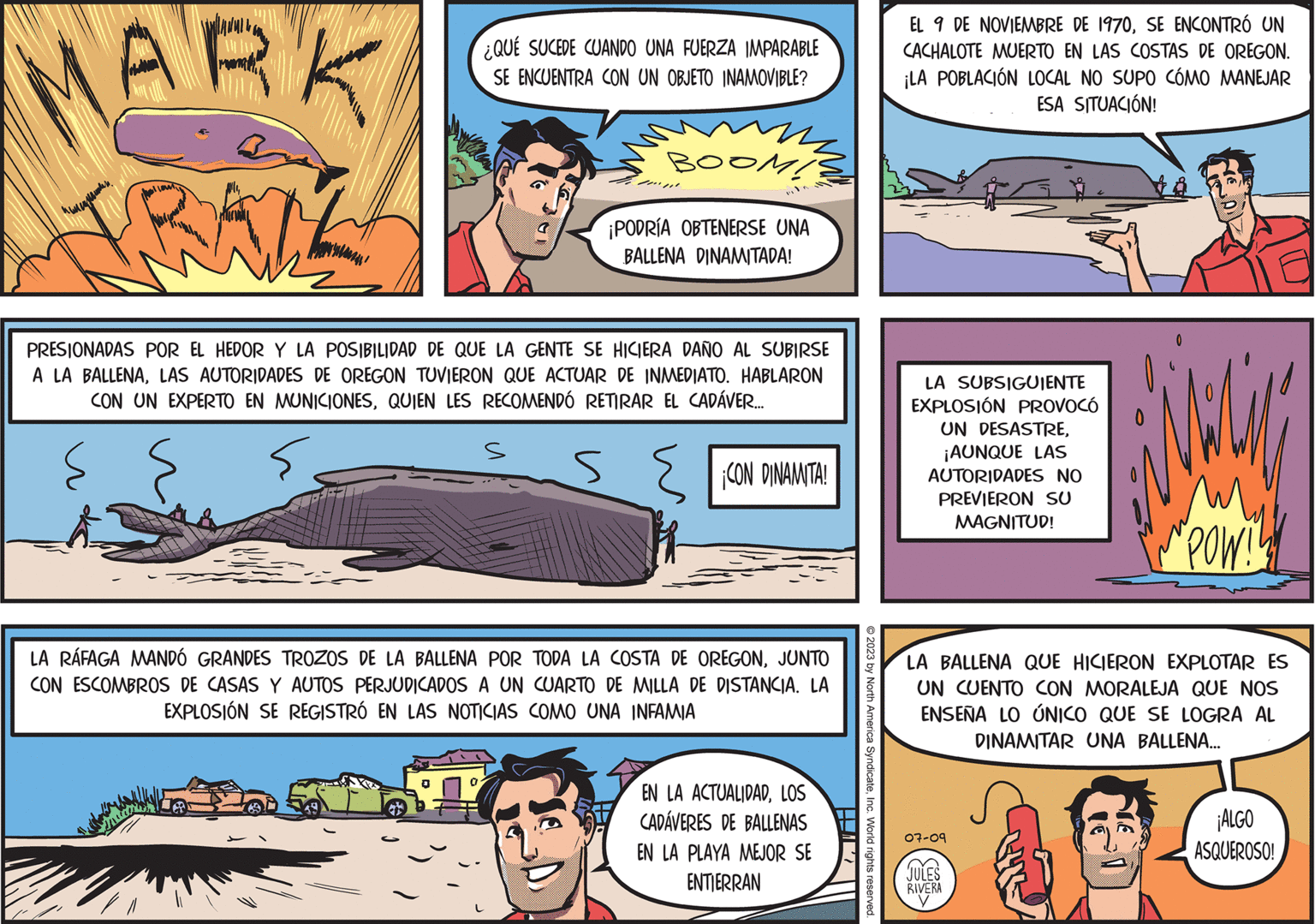 Parallel OCR: MARK TRAL ? ????????? ¿QUÉ SUCEDE CUANDO UNA FUERZA IMPARABLE SE ENCUENTRA CON UN OBJETO INAMOVIBLE? BOOM! ¡PODRÍA OBTENERSE UNA BALLENA DINAMITADA! s " PRESIONADAS POR EL HEDOR Y LA POSIBILIDAD DE QUE LA GENTE SE HICIERA DAÑO AL SUBIRSE A LA BALLENALAS AUTORIDADES DE OREGON TUVIERON QUE ACTUAR DE INMEDIATO. HABLARON CON UN EXPERTO EN MUNICIONESQUIEN LES RECOMENDÓ RETIRAR EL CADÁVER.... S ¡CON DINAMITA! LA RÁFAGA MANDÓ GRANDES TROZOS DE LA BALLENA POR TODA LA COSTA DE OREGONJUNTO CON ESCOMBROS DE CASAS Y AUTOS PERJUDICADOS A UN CUARTO DE MILLA DE DISTANCIA. LA EXPLOSIÓN SE REGISTRÓ EN LAS NOTICIAS COMO UNA INFAMIA EN LA ACTUALIDADLOS CADÁVERES DE BALLENAS EN LA PLAYA MEJOR SE ENTIERRAN © 2023 by North America SyndicateInc. World rights reserved. P EL 9 DE NOVIEMBRE DE 1970SE ENCONTRÓ UN CACHALOTE MUERTO EN LAS COSTAS DE OREGON. ¡LA POBLACIÓN LOCAL NO SUPO CÓMO MANEJAR ESA SITUACIÓN! LA SUBSIGUIENTE EXPLOSIÓN PROVOCÓ UN DESASTRE¡AUNQUE LAS AUTORIDADES NO PREVIERON SU MAGNITUD! "POW!! LA BALLENA QUE HICIERON EXPLOTAR ES UN CUENTO CON MORALEJA QUE NOS ENSEÑA LO ÚNICO QUE SE LOGRA AL DINAMITAR UNA BALLENA... 07-09 >> JULES RIVERA ¡ALGO ASQUEROSO! MARK TRAL ? ????????? ¿ QUÉ SUCEDE CUANDO UNA FUERZA IMPARABLE SE ENCUENTRA CON UN OBJETO INAMOVIBLE ? BOOM ! ¡ PODRÍA OBTENERSE UNA BALLENA DINAMITADA ! s " PRESIONADAS POR EL HEDOR Y LA POSIBILIDAD DE QUE LA GENTE SE HICIERA DAÑO AL SUBIRSE A LA BALLENALAS AUTORIDADES DE OREGON TUVIERON QUE ACTUAR DE INMEDIATO . HABLARON CON UN EXPERTO EN MUNICIONESQUIEN LES RECOMENDÓ RETIRAR EL CADÁVER .... S ¡ CON DINAMITA ! LA RÁFAGA MANDÓ GRANDES TROZOS DE LA BALLENA POR TODA LA COSTA DE OREGONJUNTO CON ESCOMBROS DE CASAS Y AUTOS PERJUDICADOS A UN CUARTO DE MILLA DE DISTANCIA . LA EXPLOSIÓN SE REGISTRÓ EN LAS NOTICIAS COMO UNA INFAMIA EN LA ACTUALIDADLOS CADÁVERES DE BALLENAS EN LA PLAYA MEJOR SE ENTIERRAN © 2023 by North America SyndicateInc. World rights reserved . P EL 9 DE NOVIEMBRE DE 1970SE ENCONTRÓ UN CACHALOTE MUERTO EN LAS COSTAS DE OREGON . ¡ LA POBLACIÓN LOCAL NO SUPO CÓMO MANEJAR ESA SITUACIÓN ! LA SUBSIGUIENTE EXPLOSIÓN PROVOCÓ UN DESASTRE¡ AUNQUE LAS AUTORIDADES NO PREVIERON SU MAGNITUD ! " POW !! LA BALLENA QUE HICIERON EXPLOTAR ES UN CUENTO CON MORALEJA QUE NOS ENSEÑA LO ÚNICO QUE SE LOGRA AL DINAMITAR UNA BALLENA ... 07-09 >> JULES RIVERA ¡ ALGO ASQUEROSO !