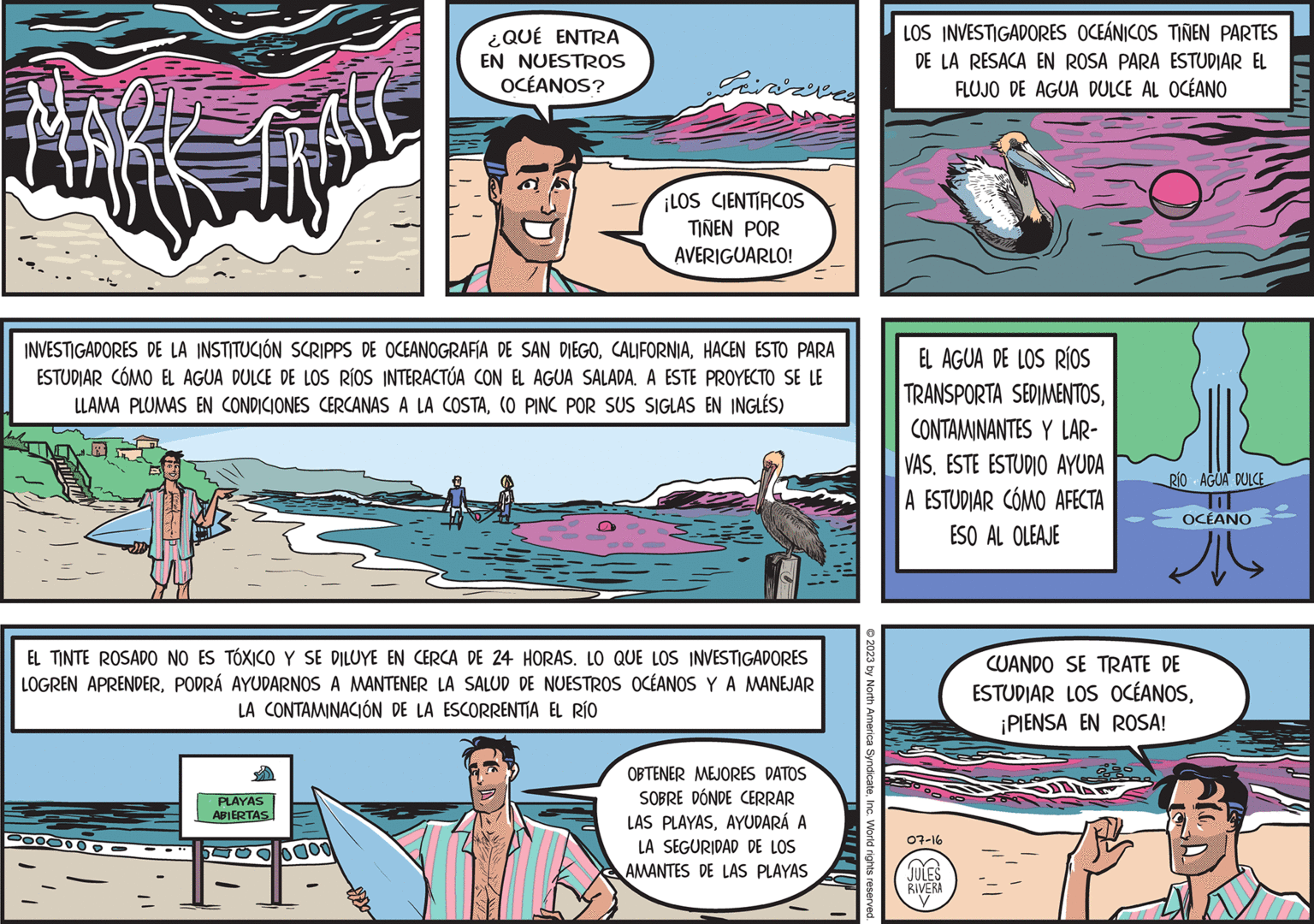 Comic book OCR: Rk tips INVESTIGADORES DE LA INSTITUCIÓN SCRIPPS DE OCEANOGRAFÍA DE SAN DIEGOHACEN ESTO PARA ESTUDIAR CÓMO EL AGUA DULCE DE LOS RÍOS INTERACTÚA CON EL AGUA SALADA. A ESTE PROYECTO SE LE LLAMA PLUMAS EN CONDICIONES CERCANAS A LA COSTA(O PINC POR SUS SIGLAS EN INGLÉS) 0000000 ¿QUÉ ENTRA EN NUESTROS OCÉANOS? EL TINTE ROSADO NO ES TÓXICO Y SE DILUYE EN CERCA DE 24 HORAS. LO QUE LOS INVESTIGADORES LOGREN APRENDERPODRÁ AYUDARNOS A MANTENER LA SALUD DE NUESTROS OCÉANOS Y A MANEJAR LA CONTAMINACIÓN DE LA ESCORRENTIA EL RÍO PLAYAS ABIERTAS 0000 ¡LOS CIENTIFICOS TINEN POR AVERIGUARLO! OBTENER MEJORES DATOS SOBRE DÓNDE CERRAR LAS PLAYASAYUDARÁ A LA SEGURIDAD DE LOS AMANTES DE LAS PLAYAS © 2023 by North America SyndicateInc. World rights reserved. LOS INVESTIGADORES OCEÁNICOS TIÑEN PARTES DE LA RESACA EN ROSA PARA ESTUDIAR EL FLUJO DE AGUA DULCE AL OCÉANO EL AGUA DE LOS RÍOS TRANSPORTA SEDIMENTOSCONTAMINANTES Y LAR- VASESTE ESTUDIO AYUDA A ESTUDIAR CÓMO AFECTA ESO AL OLEAJE 07-16 JULES RIVERA y RÍO AGUA DULCE OCÉANO Jul CUANDO SE TRATE DE ESTUDIAR LOS OCÉANOS¡PIENSA EN ROSA! pe IM Rk tips INVESTIGADORES DE LA INSTITUCIÓN SCRIPPS DE OCEANOGRAFÍA DE SAN DIEGOHACEN ESTO PARA ESTUDIAR CÓMO EL AGUA DULCE DE LOS RÍOS INTERACTÚA CON EL AGUA SALADA . A ESTE PROYECTO SE LE LLAMA PLUMAS EN CONDICIONES CERCANAS A LA COSTA( O PINC POR SUS SIGLAS EN INGLÉS ) 0000000 ¿ QUÉ ENTRA EN NUESTROS OCÉANOS ? EL TINTE ROSADO NO ES TÓXICO Y SE DILUYE EN CERCA DE 24 HORAS . LO QUE LOS INVESTIGADORES LOGREN APRENDERPODRÁ AYUDARNOS A MANTENER LA SALUD DE NUESTROS OCÉANOS Y A MANEJAR LA CONTAMINACIÓN DE LA ESCORRENTIA EL RÍO PLAYAS ABIERTAS 0000 ¡ LOS CIENTIFICOS TINEN POR AVERIGUARLO ! OBTENER MEJORES DATOS SOBRE DÓNDE CERRAR LAS PLAYASAYUDARÁ A LA SEGURIDAD DE LOS AMANTES DE LAS PLAYAS © 2023 by North America SyndicateInc. World rights reserved . LOS INVESTIGADORES OCEÁNICOS TIÑEN PARTES DE LA RESACA EN ROSA PARA ESTUDIAR EL FLUJO DE AGUA DULCE AL OCÉANO EL AGUA DE LOS RÍOS TRANSPORTA SEDIMENTOSCONTAMINANTES Y LAR VASESTE ESTUDIO AYUDA A ESTUDIAR CÓMO AFECTA ESO AL OLEAJE 07-16 JULES RIVERA y RÍO AGUA DULCE OCÉANO Jul CUANDO SE TRATE DE ESTUDIAR LOS OCÉANOS¡ PIENSA EN ROSA ! pe IM