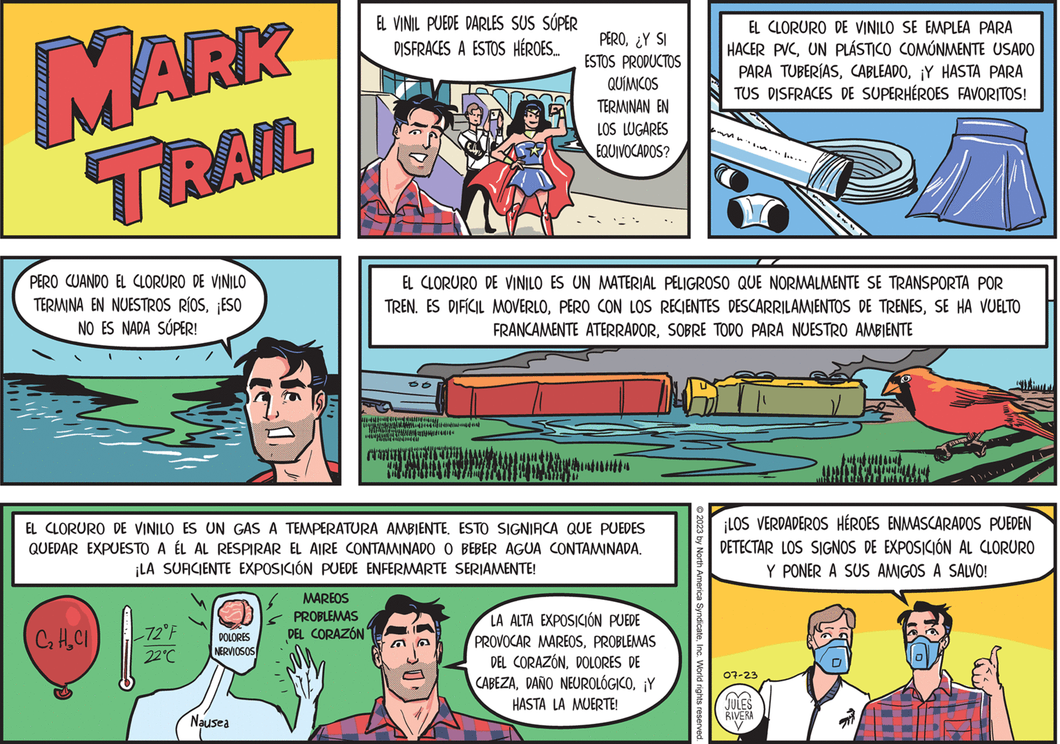 Art OCR: MARK TRAIL PERO CUANDO EL CLORURO DE VINILO TERMINA EN NUESTROS RÍOS¡ESO NO ES NADA SÚPER! C2 H2Cl -72°F 22°C DOLORES NERVIOSOS Nausea EL VINIL PUEDE DARLES SUS SÚPER DISFRACES A ESTOS HÉROES.... MAREOS PROBLEMAS DEL CORAZÓN EL CLORURO DE VINILO ES UN GAS A TEMPERATURA AMBIENTE. ESTO SIGNIFICA QUE PUEDES QUEDAR EXPUESTO A ÉL AL RESPIRAR EL AIRE CONTAMINADO O BEBER AGUA CONTAMINADA. ¡LA SUFICIENTE EXPOSICIÓN PUEDE ENFERMARTE SERIAMENTE! 06 (DD WONDEN READERS "The Und di wwwwwwww PERO¿Y SI ESTOS PRODUCTOS QUÍMICOS TERMINAN EN LOS LUGARES EQUIVOCADOS? EL CLORURO DE VINILO ES UN MATERIAL PELIGROSO QUE NORMALMENTE SE TRANSPORTA POR TREN. ES DIFÍCIL MOVERLOSE HA VUELTO FRANCAMENTE ATERRADORSOBRE TODO PARA NUESTRO AMBIENTE LA ALTA EXPOSICIÓN PUEDE PROVOCAR MAREOSPROBLEMAS DEL CORAZÓNDOLORES DE CABEZA¡Y HASTA LA MUERTE! EL CLORURO DE VINILO SE EMPLEA PARA HACER PVCUN PLÁSTICO COMÚNMENTE USADO © 2023 by North America SyndicateInc. World rights reserved. PARA TUBERÍAS¡Y HASTA PARA TUS DISFRACES DE SUPERHÉROES FAVORITOS! ¡LOS VERDADEROS HÉROES ENMASCARADOS PUEDEN DETECTAR LOS SIGNOS DE EXPOSICIÓN AL CLORURO Y PONER A SUS AMIGOS A SALVO! 07-23 (?? JULES RIVERA 18.0 MARK TRAIL PERO CUANDO EL CLORURO DE VINILO TERMINA EN NUESTROS RÍOS¡ ESO NO ES NADA SÚPER ! C2 H2Cl -72 ° F 22 ° C DOLORES NERVIOSOS Nausea EL VINIL PUEDE DARLES SUS SÚPER DISFRACES A ESTOS HÉROES .... MAREOS PROBLEMAS DEL CORAZÓN EL CLORURO DE VINILO ES UN GAS A TEMPERATURA AMBIENTE . ESTO SIGNIFICA QUE PUEDES QUEDAR EXPUESTO A ÉL AL RESPIRAR EL AIRE CONTAMINADO O BEBER AGUA CONTAMINADA . ¡ LA SUFICIENTE EXPOSICIÓN PUEDE ENFERMARTE SERIAMENTE ! 06 ( DD WONDEN READERS " The Und di wwwwwwww PERO¿ Y SI ESTOS PRODUCTOS QUÍMICOS TERMINAN EN LOS LUGARES EQUIVOCADOS ? EL CLORURO DE VINILO ES UN MATERIAL PELIGROSO QUE NORMALMENTE SE TRANSPORTA POR TREN . ES DIFÍCIL MOVERLOPERO CON LOS RECIENTES DESCARRILAMIENTOS DE TRENESSE HA VUELTO FRANCAMENTE ATERRADORSOBRE TODO PARA NUESTRO AMBIENTE LA ALTA EXPOSICIÓN PUEDE PROVOCAR MAREOSPROBLEMAS DEL CORAZÓNDOLORES DE CABEZADAÑO NEUROLÓGICO¡ Y HASTA LA MUERTE ! EL CLORURO DE VINILO SE EMPLEA PARA HACER PVCUN PLÁSTICO COMÚNMENTE USADO © 2023 by North America SyndicateInc. World rights reserved . PARA TUBERÍAS¡ Y HASTA PARA TUS DISFRACES DE SUPERHÉROES FAVORITOS ! ¡ LOS VERDADEROS HÉROES ENMASCARADOS PUEDEN DETECTAR LOS SIGNOS DE EXPOSICIÓN AL CLORURO Y PONER A SUS AMIGOS A SALVO ! 07-23 ( ? ? JULES RIVERA 18.0