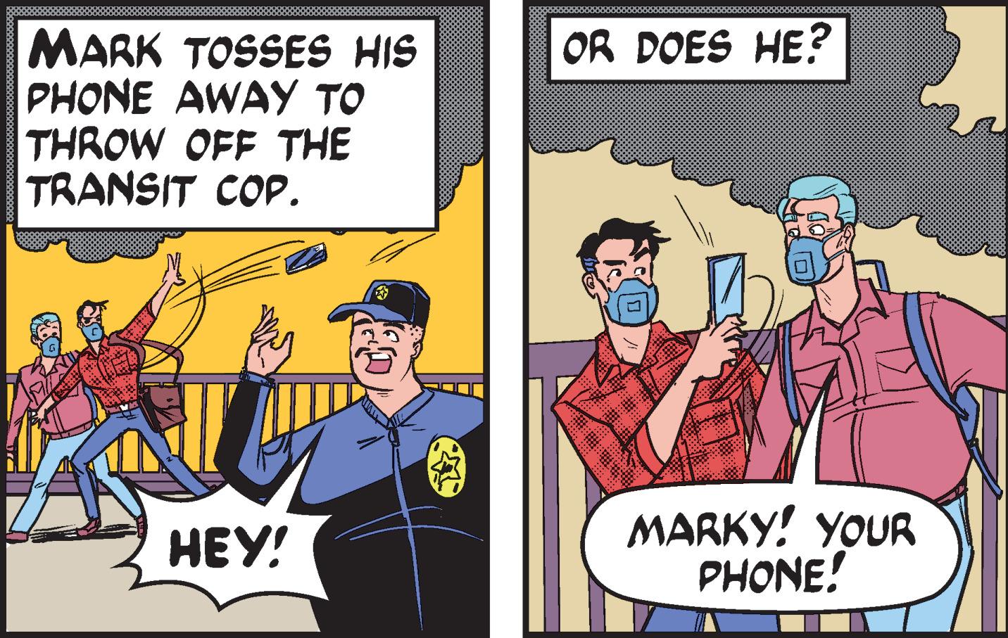 Conversation OCR: MARK TOSSES HIS PHONE AWAY TO THROW OFF THE TRANSIT COP. HEY! OR DOES HE? V MARKY! YOUR PHONE! MARK TOSSES HIS PHONE AWAY TO THROW OFF THE TRANSIT COP . HEY ! OR DOES HE ? V MARKY ! YOUR PHONE !