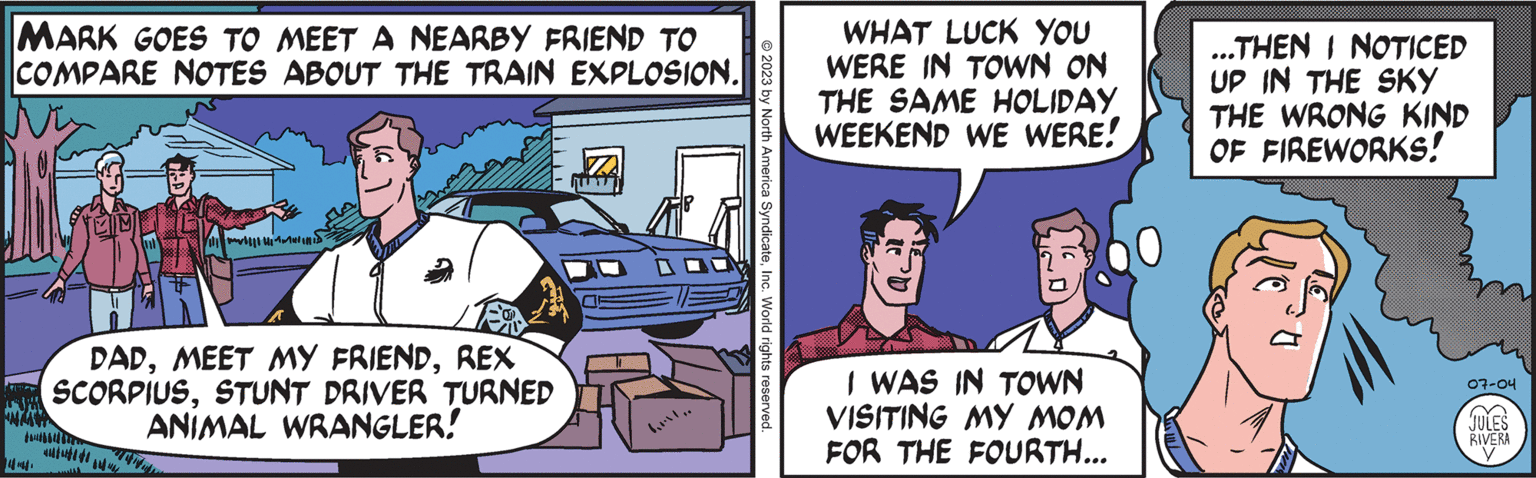 Comics OCR: MARK GOES TO MEET A NEARBY FRIEND TO COMPARE NOTES ABOUT THE TRAIN EXPLOSION. NIIHID DADREX SCORPIUSSTUNT DRIVER TURNED ANIMAL WRANGLER! © 2023 by North America SyndicateInc. World rights reserved. WHAT LUCK YOU WERE IN TOWN ON THE SAME HOLIDAY WEEKEND WE WERE! I WAS IN TOWN VISITING MY MOM FOR THE FOURTH... ...THEN I NOTICED UP IN THE SKY THE WRONG KIND OF FIREWORKS! 07-04 JULES RIVERA MARK GOES TO MEET A NEARBY FRIEND TO COMPARE NOTES ABOUT THE TRAIN EXPLOSION . NIIHID DADMEET MY FRIENDREX SCORPIUSSTUNT DRIVER TURNED ANIMAL WRANGLER ! © 2023 by North America SyndicateInc. World rights reserved . WHAT LUCK YOU WERE IN TOWN ON THE SAME HOLIDAY WEEKEND WE WERE ! I WAS IN TOWN VISITING MY MOM FOR THE FOURTH ... ... THEN I NOTICED UP IN THE SKY THE WRONG KIND OF FIREWORKS ! 07-04 JULES RIVERA