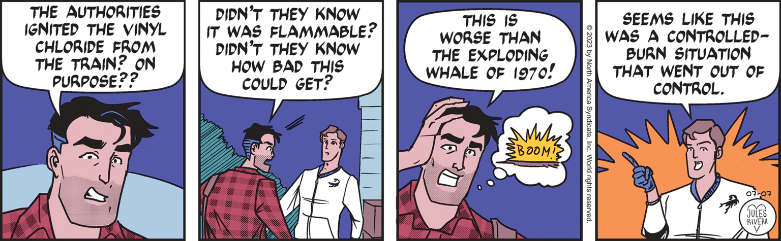 Comic book OCR: THE AUTHORITIES IGNITED THE VINYL CHLORIDE FROM THE TRAIN? ON PURPOSE?? DIDN'T THEY KNOW IT WAS FLAMMABLE? DIDN'T THEY KNOW HOW BAD THIS COULD GET? THIS IS WORSE THAN THE EXPLODING WHALE OF 1970! Wily ??? BOOM! © 2023 by North America SyndicateInc. World rights reserved. SEEMS LIKE THIS WAS A CONTROLLED- BURN SITUATION THAT WENT OUT OF CONTROL. W 07-07 JULES RIVERA ( THE AUTHORITIES IGNITED THE VINYL CHLORIDE FROM THE TRAIN ? ON PURPOSE ?? DIDN'T THEY KNOW IT WAS FLAMMABLE ? DIDN'T THEY KNOW HOW BAD THIS COULD GET ? THIS IS WORSE THAN THE EXPLODING WHALE OF 1970 ! Wily ??? BOOM ! © 2023 by North America SyndicateInc. World rights reserved . SEEMS LIKE THIS WAS A CONTROLLED BURN SITUATION THAT WENT OUT OF CONTROL . W 07-07 JULES RIVERA (