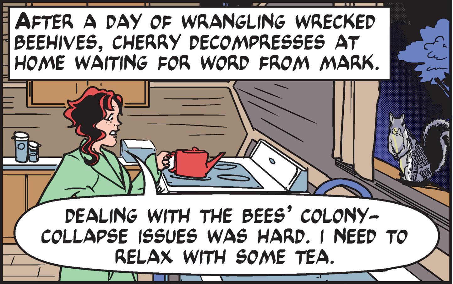 Rectangle OCR: AFTER A DAY OF WRANGLING WRECKED BEEHIVESCHERRY DECOMPRESSES AT HOME WAITING FOR WORD FROM MARK. DEALING WITH THE BEES' COLONY- COLLAPSE ISSUES WAS HARD. I NEED TO RELAX WITH SOME TEA. ?? AFTER A DAY OF WRANGLING WRECKED BEEHIVESCHERRY DECOMPRESSES AT HOME WAITING FOR WORD FROM MARK . DEALING WITH THE BEES ' COLONY COLLAPSE ISSUES WAS HARD . I NEED TO RELAX WITH SOME TEA . ??