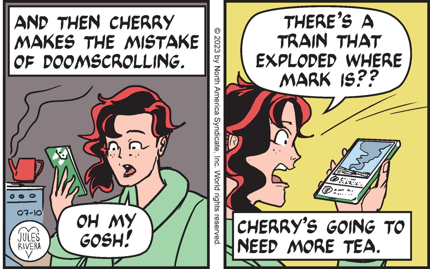Art OCR: AND THEN CHERRY MAKES THE MISTAKE OF DOOMSCROLLING. 07-10' JULES RIVERA V ?? ?? GOSH! © 2023 by North America SyndicateInc. World rights reserved. THERE'S A TRAIN THAT EXPLODED WHERE MARK IS?? WA CHERRY'S GOING TO NEED MORE TEA. AND THEN CHERRY MAKES THE MISTAKE OF DOOMSCROLLING . 07-10 ' JULES RIVERA V ?? ?? GOSH ! © 2023 by North America SyndicateInc. World rights reserved . THERE'S A TRAIN THAT EXPLODED WHERE MARK IS ?? WA CHERRY'S GOING TO NEED MORE TEA .