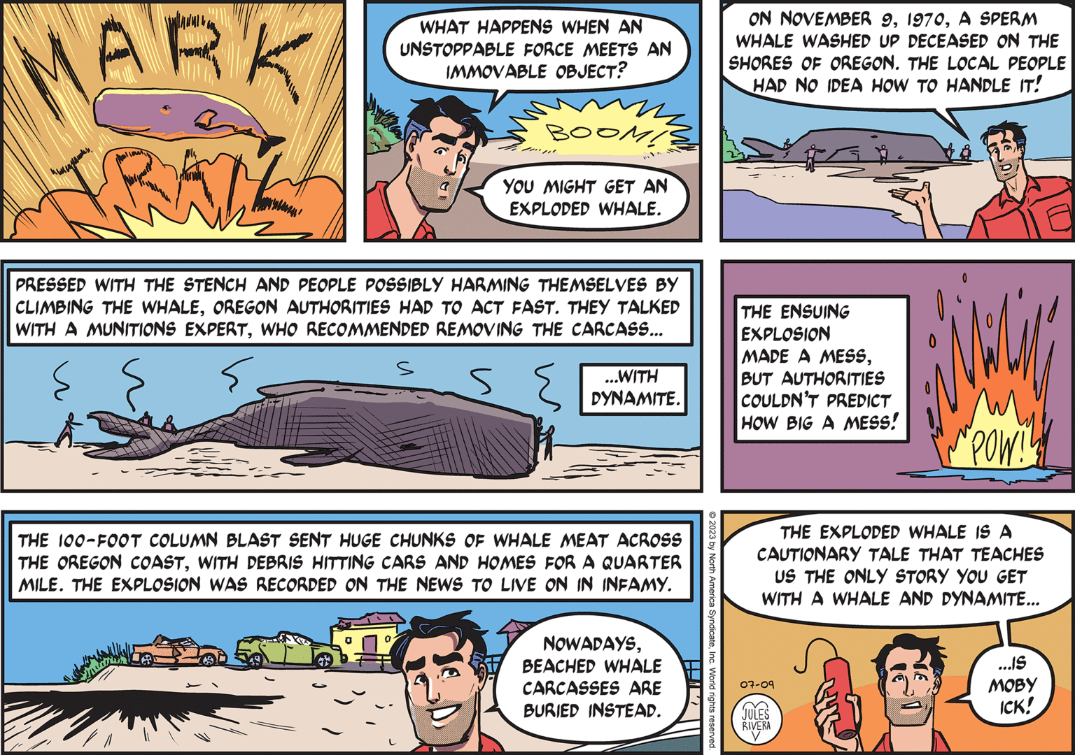 Comic book OCR: MARK TRAIL ??????????? Love WHAT HAPPENS WHEN AN UNSTOPPABLE FORCE MEETS AN IMMOVABLE OBJECT? s BOOM! YOU MIGHT GET AN EXPLODED WHALE. PRESSED WITH THE STENCH AND PEOPLE POSSIBLY HARMING THEMSELVES BY CLIMBING THE WHALEOREGON AUTHORITIES HAD TO ACT FAST. THEY TALKED WITH A MUNITIONS EXPERTWHO RECOMMENDED REMOVING THE CARCASS... { s IM ...WITH DYNAMITE. THE 100-FOOT COLUMN BLAST SENT HUGE CHUNKS OF WHALE MEAT ACROSS THE OREGON COASTWITH DEBRIS HITTING CARS AND HOMES FOR A QUARTER MILE. THE EXPLOSION WAS RECORDED ON THE NEWS TO LIVE ON IN INFAMY. NOWADAYSBEACHED WHALE CARCASSES ARE BURIED INSTEAD. © 2023 by North America SyndicateInc. World rights reserved. ON NOVEMBER 9A SPERM WHALE WASHED UP DECEASED ON THE SHORES OF OREGON. THE LOCAL PEOPLE HAD NO IDEA HOW TO HANDLE IT! THE ENSUING EXPLOSION MADE A MESSBUT AUTHORITIES COULDN'T PREDICT HOW BIG A MESS! "POW!! THE EXPLODED WHALE IS A CAUTIONARY TALE THAT TEACHES US THE ONLY STORY YOU GET WITH A WHALE AND DYNAMITE... 07-09 JULES RIVERA y ...IS MOBY ICK! MARK TRAIL ??????????? Love WHAT HAPPENS WHEN AN UNSTOPPABLE FORCE MEETS AN IMMOVABLE OBJECT ? s BOOM ! YOU MIGHT GET AN EXPLODED WHALE . PRESSED WITH THE STENCH AND PEOPLE POSSIBLY HARMING THEMSELVES BY CLIMBING THE WHALEOREGON AUTHORITIES HAD TO ACT FAST . THEY TALKED WITH A MUNITIONS EXPERTWHO RECOMMENDED REMOVING THE CARCASS ... { s IM ... WITH DYNAMITE . THE 100 - FOOT COLUMN BLAST SENT HUGE CHUNKS OF WHALE MEAT ACROSS THE OREGON COASTWITH DEBRIS HITTING CARS AND HOMES FOR A QUARTER MILE . THE EXPLOSION WAS RECORDED ON THE NEWS TO LIVE ON IN INFAMY . NOWADAYSBEACHED WHALE CARCASSES ARE BURIED INSTEAD . © 2023 by North America SyndicateInc. World rights reserved . ON NOVEMBER 9A SPERM WHALE WASHED UP DECEASED ON THE SHORES OF OREGON . THE LOCAL PEOPLE HAD NO IDEA HOW TO HANDLE IT ! THE ENSUING EXPLOSION MADE A MESSBUT AUTHORITIES COULDN'T PREDICT HOW BIG A MESS ! " POW !! THE EXPLODED WHALE IS A CAUTIONARY TALE THAT TEACHES US THE ONLY STORY YOU GET WITH A WHALE AND DYNAMITE ... 07-09 JULES RIVERA y ... IS MOBY ICK !