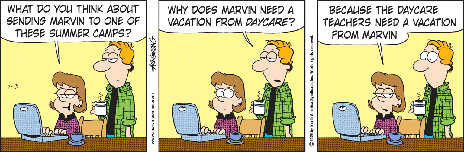 Rectangle OCR: WHAT DO YOU THINK ABOUT SENDING MARVIN TO ONE OF THESE SUMMER CAMPS? 7-3 ARMSTRONG www.marvincomics.com WHY DOES MARVIN NEED A VACATION FROM DAYCARE? ?2023 by North America SyndicateInc. World rights reserved. BECAUSE THE DAYCARE TEACHERS NEED A VACATION FROM MARVIN WHAT DO YOU THINK ABOUT SENDING MARVIN TO ONE OF THESE SUMMER CAMPS ? 7-3 ARMSTRONG www.marvincomics.com WHY DOES MARVIN NEED A VACATION FROM DAYCARE ? ?2023 by North America SyndicateInc. World rights reserved . BECAUSE THE DAYCARE TEACHERS NEED A VACATION FROM MARVIN