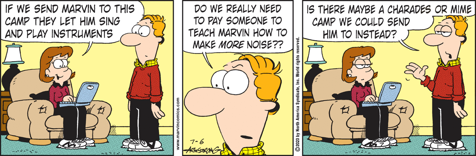Art OCR: IF WE SEND MARVIN TO THIS CAMP THEY LET HIM SING AND PLAY INSTRUMENTS E FOREAREAREN www.marvincomics.com DO WE REALLY NEED TO PAY SOMEONE TO TEACH MARVIN HOW TO MAKE MORE NOISE?? 7-6 ARMSTRONG ?2023 by North America SyndicateInc. World rights reserved. IS THERE MAYBE A CHARADES OR MIME CAMP WE COULD SEND HIM TO INSTEAD? IF WE SEND MARVIN TO THIS CAMP THEY LET HIM SING AND PLAY INSTRUMENTS E FOREAREAREN www.marvincomics.com DO WE REALLY NEED TO PAY SOMEONE TO TEACH MARVIN HOW TO MAKE MORE NOISE ?? 7-6 ARMSTRONG ?2023 by North America SyndicateInc. World rights reserved . IS THERE MAYBE A CHARADES OR MIME CAMP WE COULD SEND HIM TO INSTEAD ?
