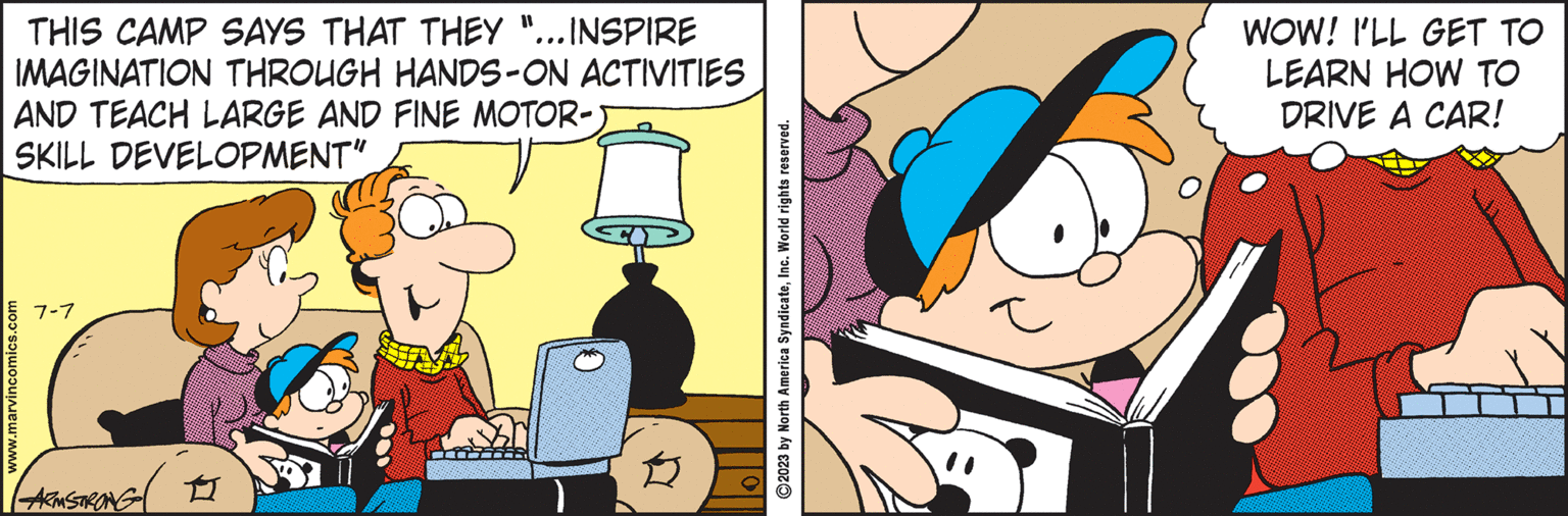 Happy OCR: THIS CAMP SAYS THAT THEY "... INSPIRE IMAGINATION THROUGH HANDS-ON ACTIVITIES AND TEACH LARGE AND FINE MOTOR- SKILL DEVELOPMENT" www.marvincomics.com 7-7 ARMSTRONG 11 O 2023 by North America SyndicateInc. World rights reserved. D WOW! I'LL GET TO LEARN HOW TO DRIVE A CAR! THIS CAMP SAYS THAT THEY " ... INSPIRE IMAGINATION THROUGH HANDS - ON ACTIVITIES AND TEACH LARGE AND FINE MOTOR SKILL DEVELOPMENT " www.marvincomics.com 7-7 ARMSTRONG 11 O 2023 by North America SyndicateInc. World rights reserved . D WOW ! I'LL GET TO LEARN HOW TO DRIVE A CAR !