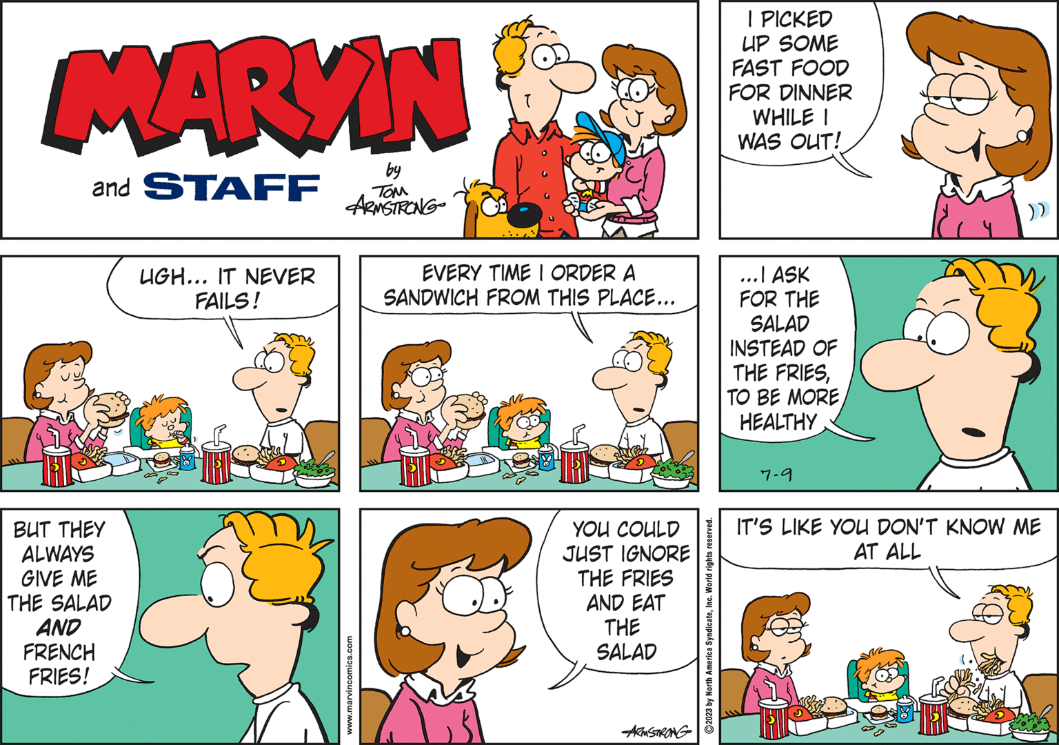 Green OCR: MARYIN and STAFF BUT THEY ALWAYS GIVE ME THE SALAD AND FRENCH FRIES! UGH... IT NEVER FAILS! by TOM ARMSTRONG www.marvincomics.com T EVERY TIME I ORDER A SANDWICH FROM THIS PLACE... YOU COULD JUST IGNORE THE FRIES AND EAT THE SALAD ARMSTRONG 2023 by North America SyndicateInc. World rights reserved. I PICKED UP SOME FAST FOOD FOR DINNER WHILE I WAS OUT! ...I ASK FOR THE SALAD INSTEAD OF THE FRIESHEALTHY 7-9 1 )) IT'S LIKE YOU DON'T KNOW ME AT ALL MARYIN and STAFF BUT THEY ALWAYS GIVE ME THE SALAD AND FRENCH FRIES ! UGH ... IT NEVER FAILS ! by TOM ARMSTRONG www.marvincomics.com T EVERY TIME I ORDER A SANDWICH FROM THIS PLACE ... YOU COULD JUST IGNORE THE FRIES AND EAT THE SALAD ARMSTRONG 2023 by North America SyndicateInc. World rights reserved . I PICKED UP SOME FAST FOOD FOR DINNER WHILE I WAS OUT ! ... I ASK FOR THE SALAD INSTEAD OF THE FRIESTO BE MOREHEALTHY 7-9 1 ) ) IT'S LIKE YOU DON'T KNOW ME AT ALL
