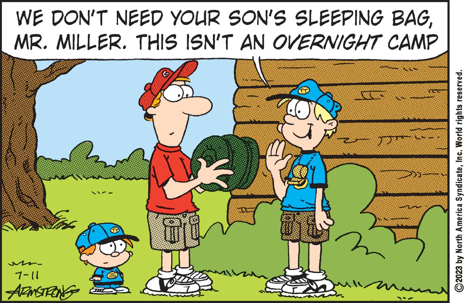 Tree OCR: WE DON'T NEED YOUR SON'S SLEEPING BAGMR. MILLER. THIS ISN'T AN OVERNIGHT CAMP fot 7-11 ARMSTRONG TOTS 10 6988965 yoursht ti TT sill ?2023 by North America SyndicateInc. World rights reserved. WE DON'T NEED YOUR SON'S SLEEPING BAGMR . MILLER . THIS ISN'T AN OVERNIGHT CAMP fot 7-11 ARMSTRONG TOTS 10 6988965 yoursht ti TT sill ?2023 by North America SyndicateInc. World rights reserved .
