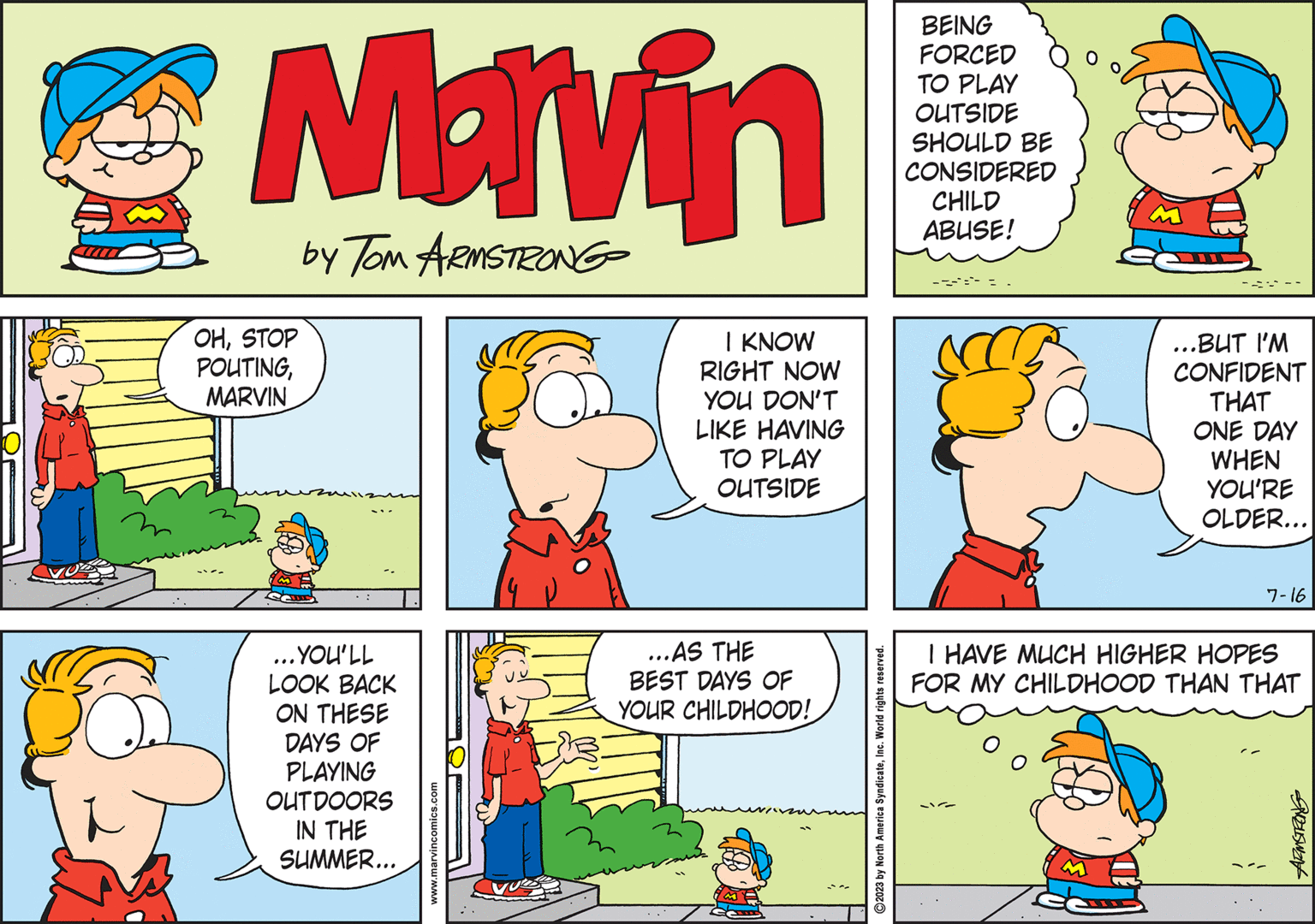 Pink OCR: Marvin by Tom ARMSTRONG OHSTOP POUTINGMARVIN ... YOU'LL LOOK BACK ON THESE DAYS OF PLAYING OUTDOORS IN THE SUMMER... www.marvincomics.com I KNOW RIGHT NOW YOU DON'T LIKE HAVING TO PLAY OUTSIDE ...AS THE BEST DAYS OF YOUR CHILDHOOD! 2023 by North America SyndicateInc. World rights reserved. BEING FORCED TO PLAY OUTSIDE SHOULD BE CONSIDERED CHILD ABUSE! ...BUT I'M CONFIDENT THAT ONE DAY WHEN YOU'RE OLDER... 7-16 I HAVE MUCH HIGHER HOPES FOR MY CHILDHOOD THAN THAT ARMSTRONG Marvin by Tom ARMSTRONG OHSTOP POUTINGMARVIN ... YOU'LL LOOK BACK ON THESE DAYS OF PLAYING OUTDOORS IN THE SUMMER ... www.marvincomics.com I KNOW RIGHT NOW YOU DON'T LIKE HAVING TO PLAY OUTSIDE ... AS THE BEST DAYS OF YOUR CHILDHOOD ! 2023 by North America SyndicateInc. World rights reserved . BEING FORCED TO PLAY OUTSIDE SHOULD BE CONSIDERED CHILD ABUSE ! ... BUT I'M CONFIDENT THAT ONE DAY WHEN YOU'RE OLDER ... 7-16 I HAVE MUCH HIGHER HOPES FOR MY CHILDHOOD THAN THAT ARMSTRONG