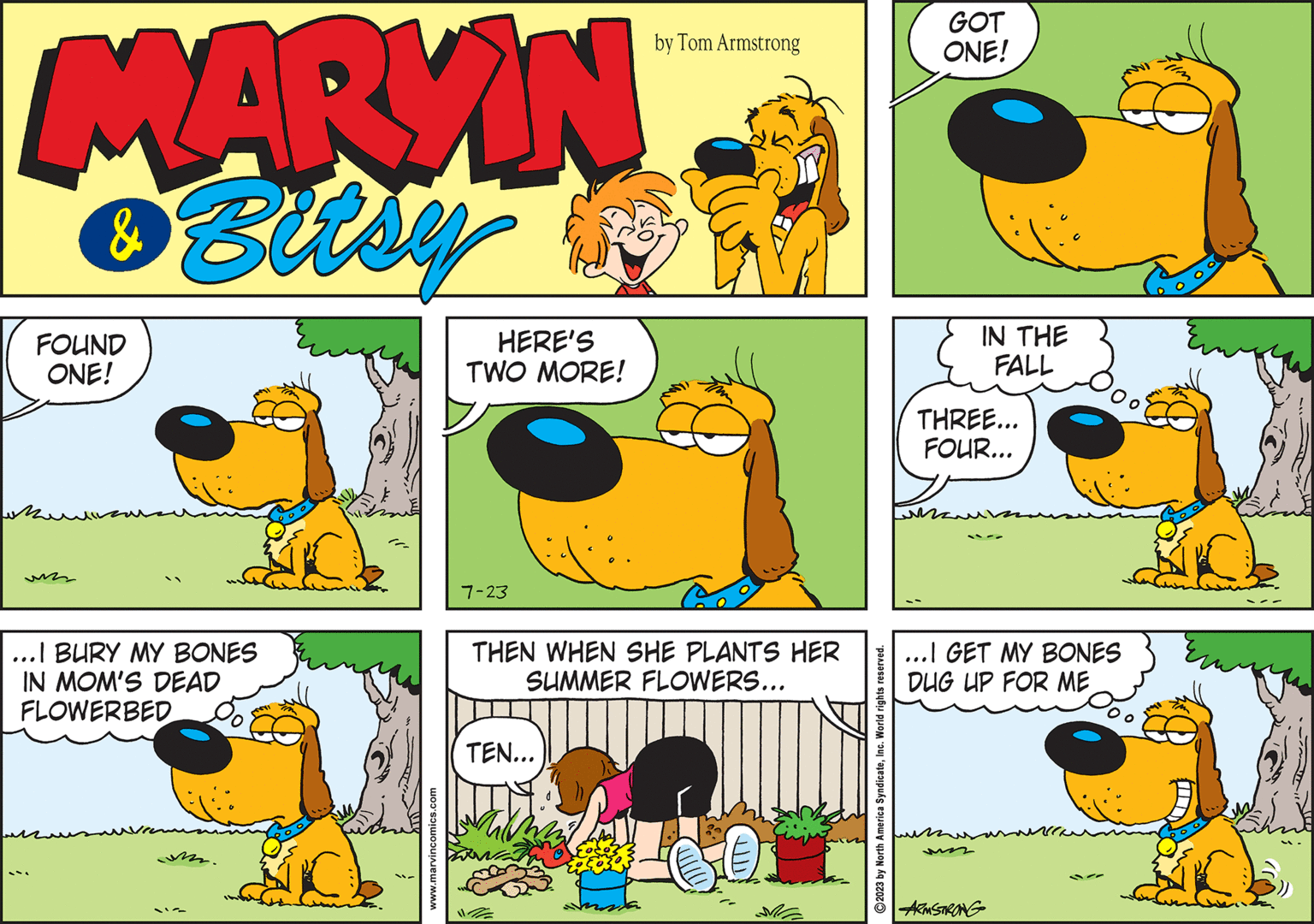 Mammal OCR: MARKIN & Bitsy FOUND ONE! ???? un ; ...I BURY MY BONES IN MOM'S DEAD FLOWERBED www.marvincomics.com HERE'S TWO MORE! 7-23 THEN WHEN SHE PLANTS HER SUMMER FLOWERS... TEN... by Tom Armstrong 117/ 0. ?2023 by North America SyndicateInc. World rights reserved. GOT ONE! IN THE FALL THREE... FOUR... ???? ...I GET MY BONES DUG UP FOR ME ARMSTRONG MARKIN & Bitsy FOUND ONE ! ???? un ; ... I BURY MY BONES IN MOM'S DEAD FLOWERBED www.marvincomics.com HERE'S TWO MORE ! 7-23 THEN WHEN SHE PLANTS HER SUMMER FLOWERS ... TEN ... by Tom Armstrong 117 / 0 . ?2023 by North America SyndicateInc. World rights reserved . GOT ONE ! IN THE FALL THREE ... FOUR ... ???? ... I GET MY BONES DUG UP FOR ME ARMSTRONG