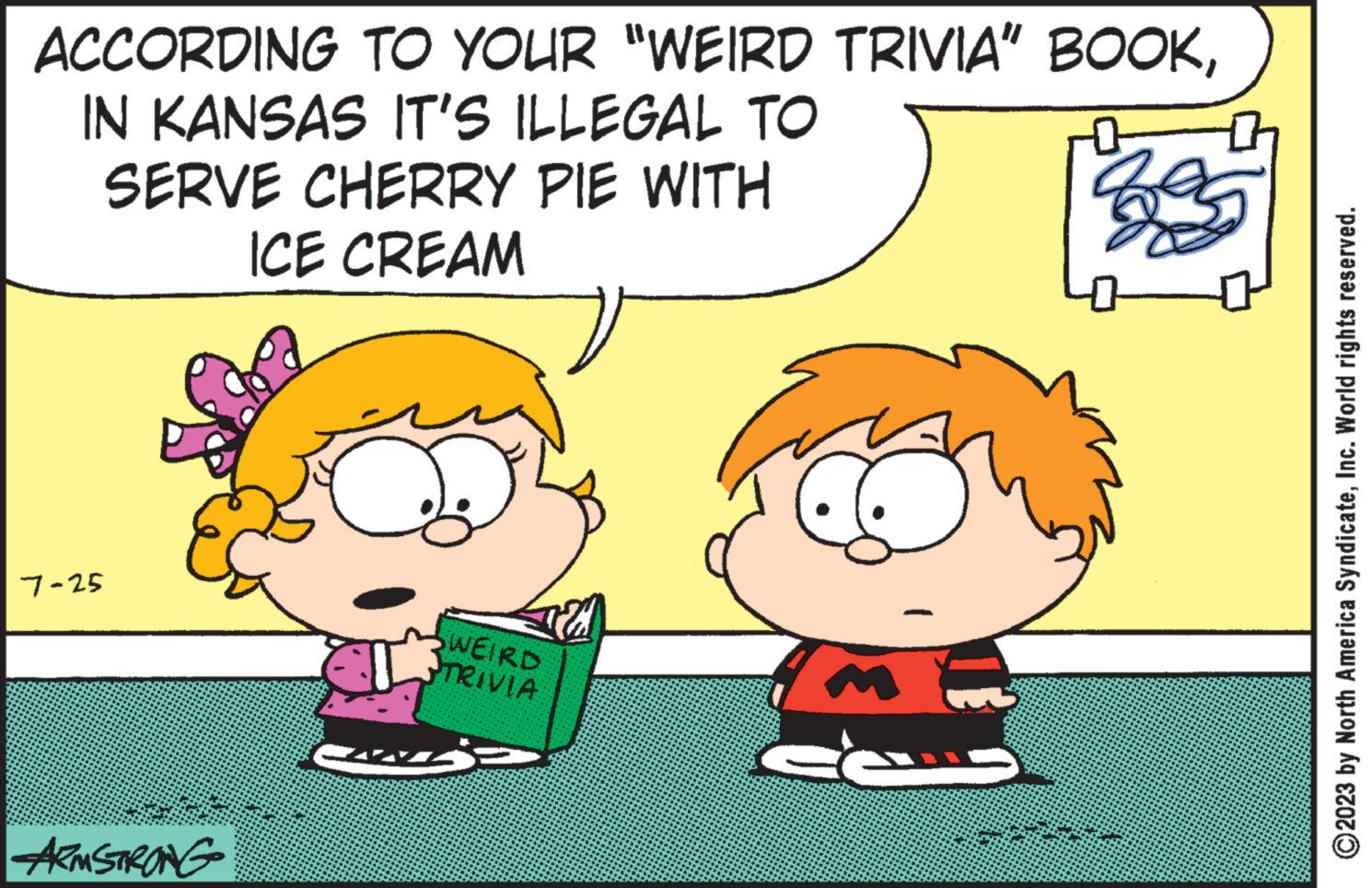 Organism OCR: ACCORDING TO YOUR "WEIRD TRIVIA” BOOKIN KANSAS IT'S ILLEGAL TO SERVE CHERRY PIE WITH ICE CREAM 2 7-25 ARMSTRONG J SWEIRD TRIVIA fe ? ?2023 by North America SyndicateInc. World rights reserved. ACCORDING TO YOUR " WEIRD TRIVIA ” BOOKIN KANSAS IT'S ILLEGAL TO SERVE CHERRY PIE WITH ICE CREAM 2 7-25 ARMSTRONG J SWEIRD TRIVIA fe ? ?2023 by North America SyndicateInc. World rights reserved .