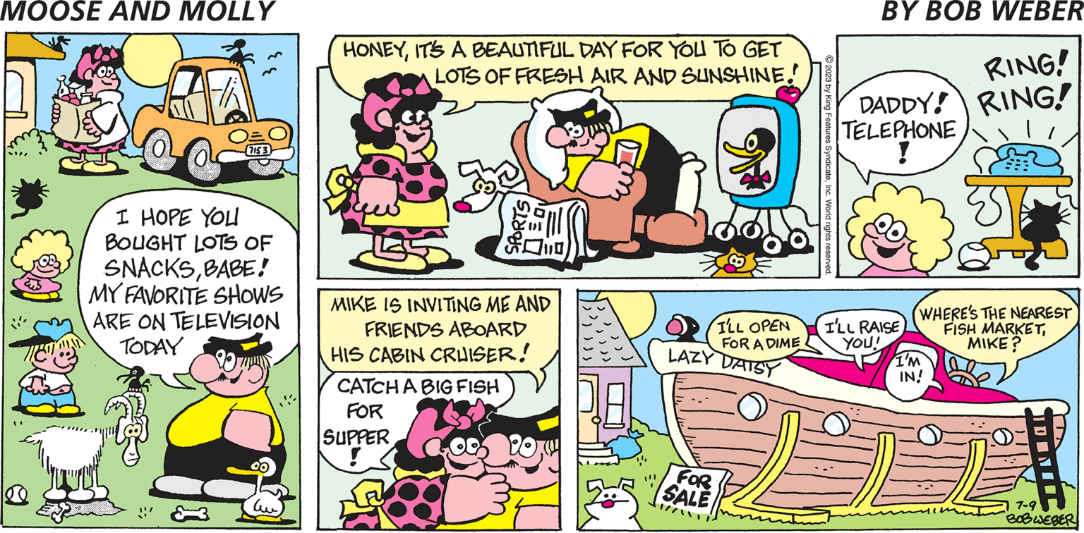 Font OCR: ee I HOPE YOU BOUGHT LOTS OF SNACKSBABE! MY FAVORITE SHOWS ARE ON TELEVISION TODAY 00 ?? HONEYIT'S A BEAUTIFUL DAY FOR YOU TO GET LOTS OF FRESH AIR AND SUNSHINE! MIKE IS INVITING ME AND FRIENDS ABOARD HIS CABIN CRUISER! CATCH A BIG FISH FOR ?? SUPPER ! FOR SALE © 2023 by King Features SyndicateInc. World rights reserved. LAZY DAISY RING! DADDY! RING! TELEPHONE I'LL OPEN I'LL RAISE FOR A DIME YOU! WHERE'S THE NEAREST FISH MARKETMIKE? I'M IN! PP 7-9 BOBWEBER ee I HOPE YOU BOUGHT LOTS OF SNACKSBABE ! MY FAVORITE SHOWS ARE ON TELEVISION TODAY 00 ?? HONEYIT'S A BEAUTIFUL DAY FOR YOU TO GET LOTS OF FRESH AIR AND SUNSHINE ! MIKE IS INVITING ME AND FRIENDS ABOARD HIS CABIN CRUISER ! CATCH A BIG FISH FOR ?? SUPPER ! FOR SALE © 2023 by King Features SyndicateInc. World rights reserved . LAZY DAISY RING ! DADDY ! RING ! TELEPHONE I'LL OPEN I'LL RAISE FOR A DIME YOU ! WHERE'S THE NEAREST FISH MARKETMIKE ? I'M IN ! PP 7-9 BOBWEBER