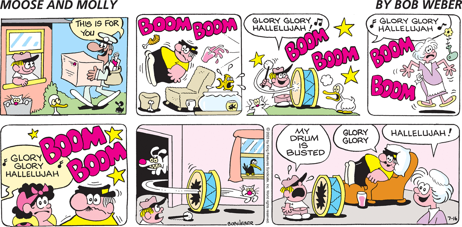 Cartoon OCR: MOOSE AND MOLLY BOOM BOOM ORD GLORY GLORY HALLELUJAH! ' // •BOBWEBER © 2023 by King Features SyndicateInc. World rights reserved. BOOM BOOM MY DRUM IS BUSTED 5/1 BY BOB WEBER GLORY GLORY HALLELUJAH BOOM (( BOOM GLORY GLORY HALLELUJAH! 7-16 MOOSE AND MOLLY BOOM BOOM ORD GLORY GLORY HALLELUJAH ! ' // • BOBWEBER © 2023 by King Features SyndicateInc. World rights reserved . BOOM BOOM MY DRUM IS BUSTED 5/1 BY BOB WEBER GLORY GLORY HALLELUJAH BOOM ( ( BOOM GLORY GLORY HALLELUJAH ! 7-16
