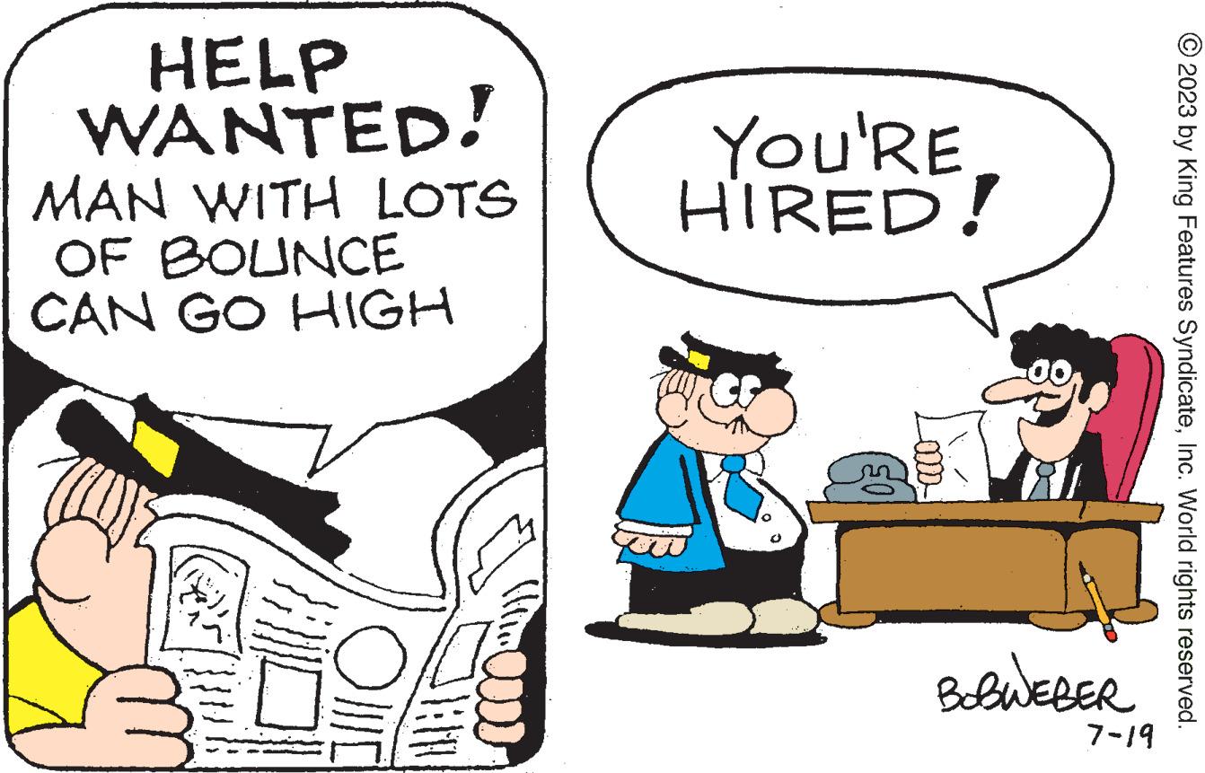 Rectangle OCR: HELP WANTED! MAN WITH LOTS OF BOUNCE CAN GO HIGH alllo MAR YOU'RE HIRED! BOBWEBER 7-19 © 2023 by King Features SyndicateInc. World rights reserved. HELP WANTED ! MAN WITH LOTS OF BOUNCE CAN GO HIGH alllo MAR YOU'RE HIRED ! BOBWEBER 7-19 © 2023 by King Features SyndicateInc. World rights reserved .