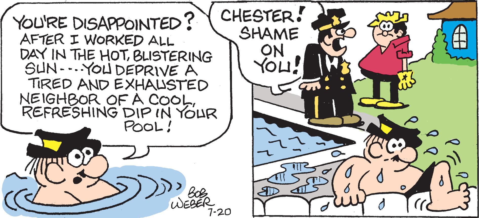 Conversation OCR: YOU'RE DISAPPOINTED? CHESTER! SHAME ON YOU! AFTER I WORKED ALL DAY IN THE HOTBLISTERING SUN-YOU DEPRIVE A TIRED AND EXHAUSTED NEIGHBOR OF A COOLREFRESHING DIP IN YOUR POOL! Bob WEBER 7-20 48 185 d YOU'RE DISAPPOINTED ? CHESTER ! SHAME ON YOU ! AFTER I WORKED ALL DAY IN THE HOTBLISTERING SUN - YOU DEPRIVE A TIRED AND EXHAUSTED NEIGHBOR OF A COOLREFRESHING DIP IN YOUR POOL ! Bob WEBER 7-20 48 185 d