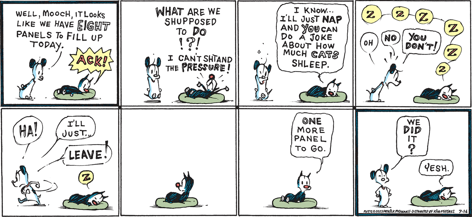 Line OCR: MUTTS! Patrick Mc Donnell WELLIT Looks LIKE WE HAVE EIGHT PANELS TO FILL UP TODAY. >ACK! HA! I'LL JUSTLEAVE! Z WHAT ARE WE SHUPPOSED To Do !?! I CAN'T SHTAND THE PRESSURE! I KNOW... I'LL JUST NAP AND YOU CAN DO A JOKE ABOUT HOW MUCH CATS SHLEEP. ONE MORE PANEL To Go. Z OH 2 Z NO YOU DON'T! WE DID Z Z YESH. MUTYS © 2023 PATRICK MCDOUNE!! DISTRIBUTED BY KING FEATURES 7.16 MUTTS ! Patrick Mc Donnell WELLIT Looks LIKE WE HAVE EIGHT PANELS TO FILL UP TODAY . > ACK ! HA ! I'LL JUSTLEAVE ! Z WHAT ARE WE SHUPPOSED To Do ! ? ! I CAN'T SHTAND THE PRESSURE ! I KNOW ... I'LL JUST NAP AND YOU CAN DO A JOKE ABOUT HOW MUCH CATS SHLEEP . ONE MORE PANEL To Go . Z OH 2 Z NO YOU DON'T ! WE DID Z Z YESH . MUTYS © 2023 PATRICK MCDOUNE !! DISTRIBUTED BY KING FEATURES 7.16