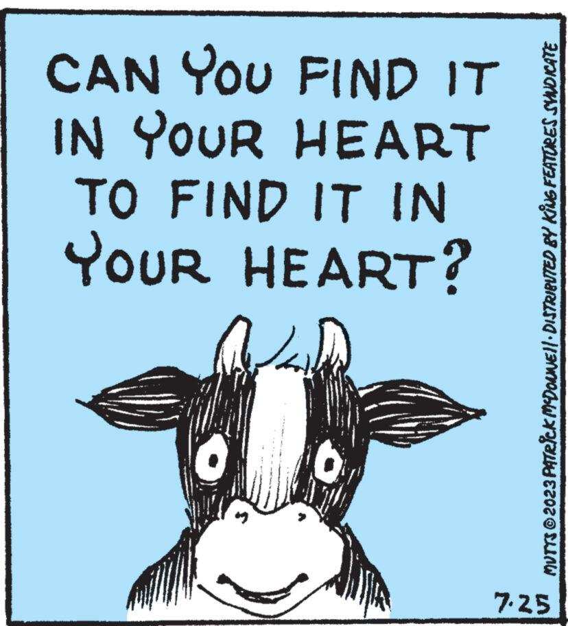 Illustration OCR: CAN YOU FIND IT IN YOUR HEART TO FIND IT IN YOUR HEART? MUTTS © 2023 PATRICK MCDONNE||· DISTRIBUTED BY KING FEATURES SVINDICATE 7.25 CAN YOU FIND IT IN YOUR HEART TO FIND IT IN YOUR HEART ? MUTTS © 2023 PATRICK MCDONNE || · DISTRIBUTED BY KING FEATURES SVINDICATE 7.25