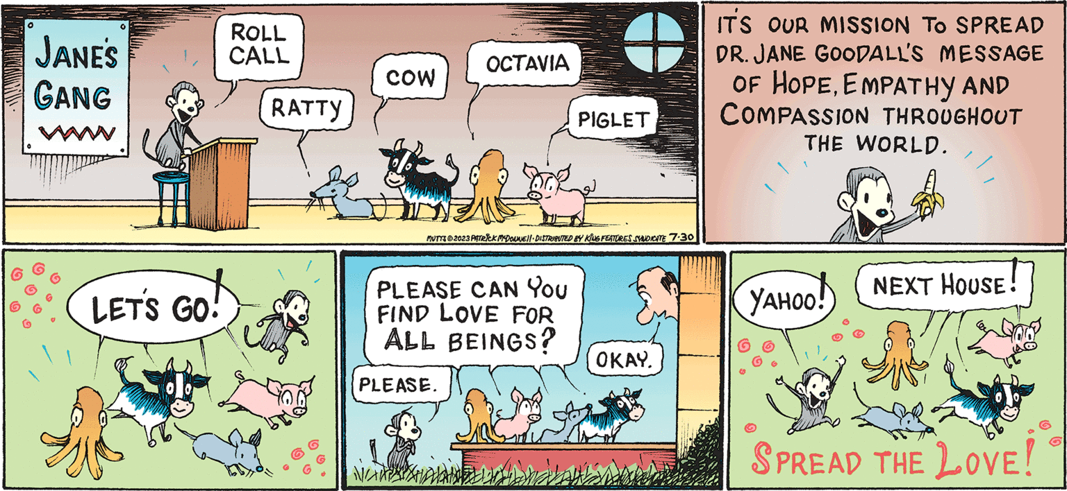 Fiction OCR: MUTTS presents JANE'S GANG JANE'S GANG LET'S GO! ROLL CALL RATTY COW OCTAVIA MUTTS?2023 PATRICK MCDOUWE||· DISTRIBUTED BY KING FEATURES SYNDICATE 7.30 PLEASE CAN YOU FIND LOVE FOR ALL BEINGS? PLEASE. NAMSHOL PIGLET ???? ?? OKAY. IT'S OUR MISSION TO SPREAD DR. JANE GOODALL'S MESSAGE OF HOPEEMPATHY AND COMPASSION THROUGHOUT THE WORLD. YAHOO! NEXT HOUSE! SO SPREAD THE LOVE! MUTTS presents JANE'S GANG JANE'S GANG LET'S GO ! ROLL CALL RATTY COW OCTAVIA MUTTS?2023 PATRICK MCDOUWE || · DISTRIBUTED BY KING FEATURES SYNDICATE 7.30 PLEASE CAN YOU FIND LOVE FOR ALL BEINGS ? PLEASE . NAMSHOL PIGLET ???? ?? OKAY . IT'S OUR MISSION TO SPREAD DR . JANE GOODALL'S MESSAGE OF HOPEEMPATHY AND COMPASSION THROUGHOUT THE WORLD . YAHOO ! NEXT HOUSE ! SO SPREAD THE LOVE !
