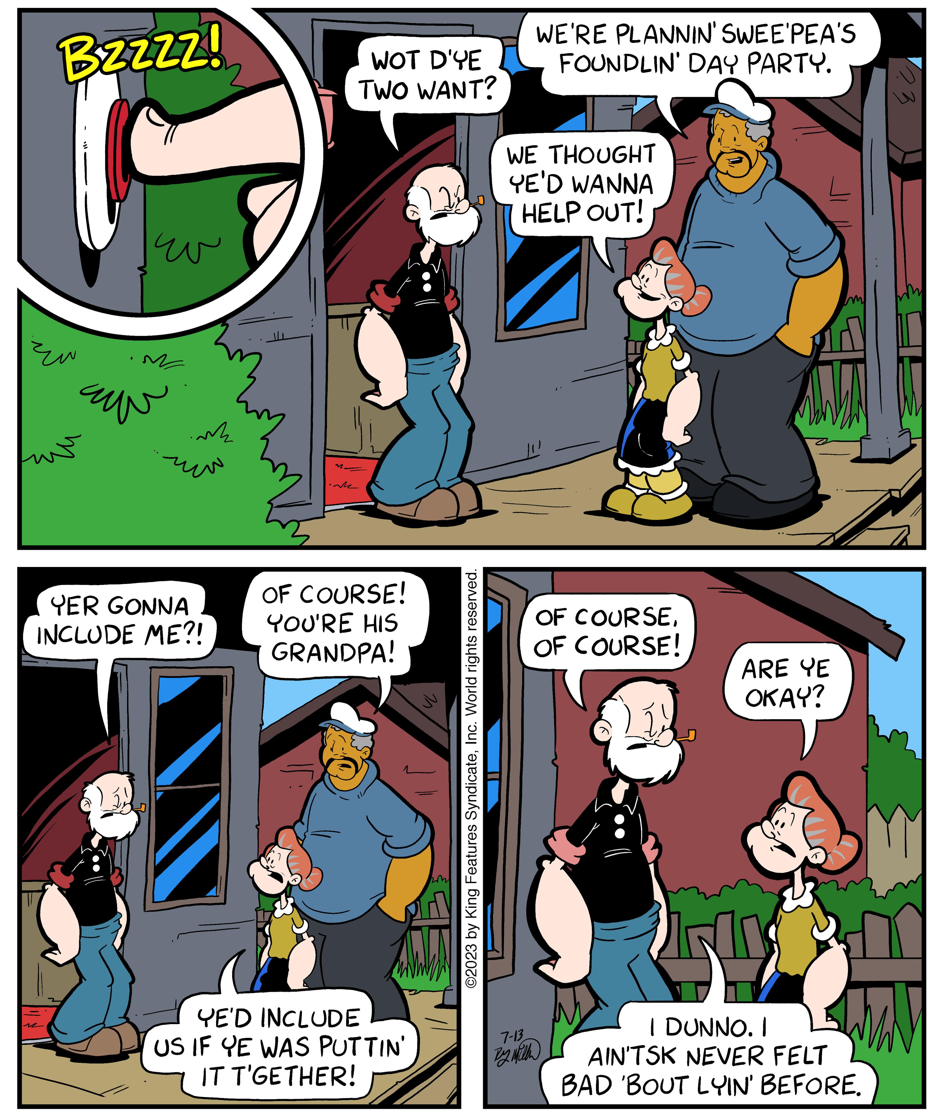 Comic book OCR: BzZzz! ?? mk www YER GONNA INCLUDE ME?! M WOT D'YE TWO WANT? OF COURSE! YOU'RE HIS GRANDPA! YE'D INCLUDE US IF YE WAS PUTTIN' IT T'GETHER! ©2023 by King Features SyndicateInc. World rights reserved. WE'RE PLANNIN' SWEE'PEA'S FOUNDLIN' DAY PARTY. WE THOUGHT YE'D WANNA HELP OUT! 7-13 By Ma OF COURSEOF COURSE! ARE YE OKAY? 517 I DUNNO. I AIN'TSK NEVER FELT BAD 'BOUT LYIN' BEFORE. MAN BzZzz ! ?? mk www YER GONNA INCLUDE ME ?! M WOT D'YE TWO WANT ? OF COURSE ! YOU'RE HIS GRANDPA ! YE'D INCLUDE US IF YE WAS PUTTIN ' IT T'GETHER ! © 2023 by King Features SyndicateInc. World rights reserved . WE'RE PLANNIN ' SWEE'PEA'S FOUNDLIN ' DAY PARTY . WE THOUGHT YE'D WANNA HELP OUT ! 7-13 By Ma OF COURSEOF COURSE ! ARE YE OKAY ? 517 I DUNNO . I AIN'TSK NEVER FELT BAD ' BOUT LYIN ' BEFORE . MAN