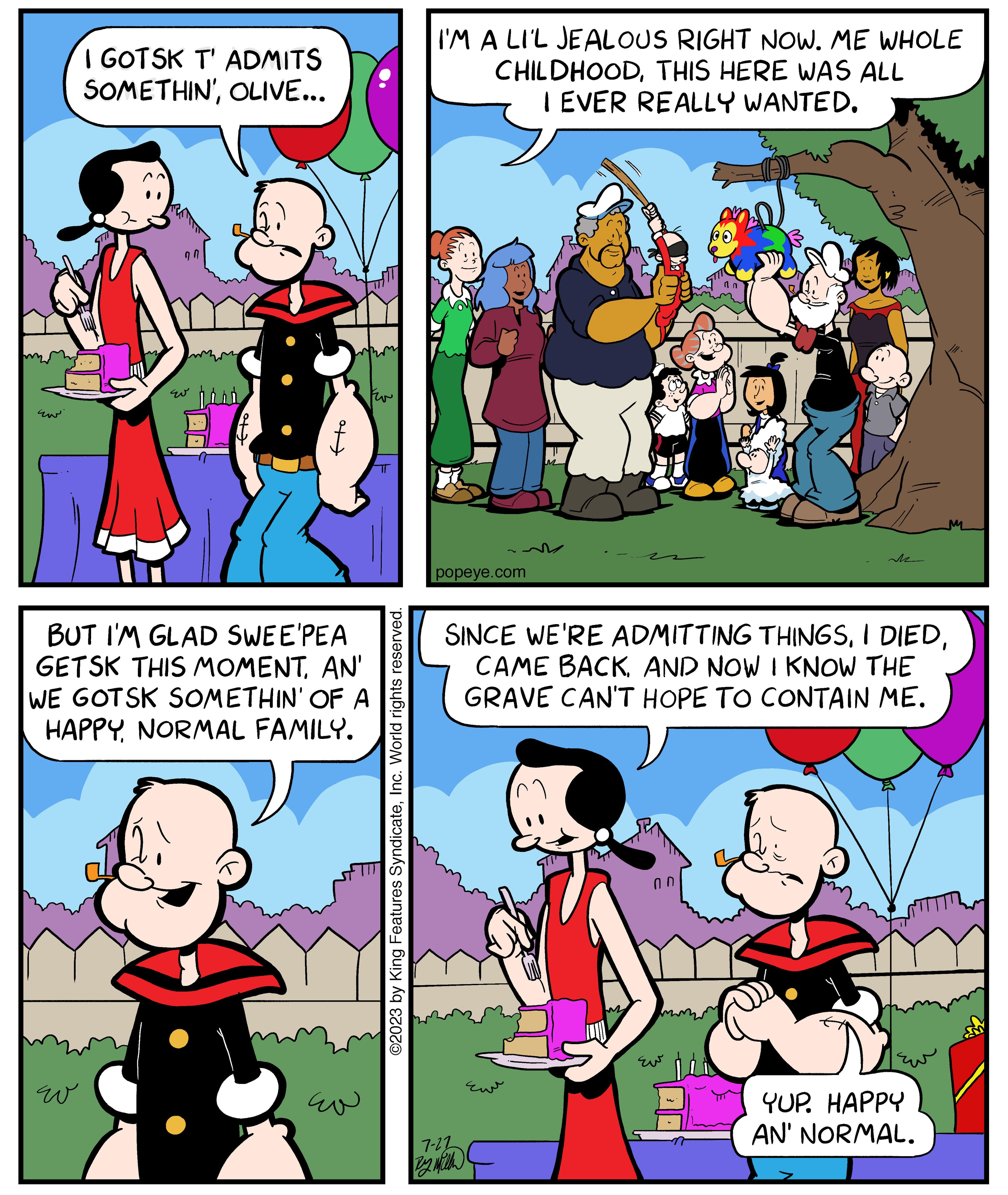 Art OCR: EN I GOTSK T' ADMITS SOMETHIN'OLIVE... ??? 97 wo hind ??? BUT I'M GLAD SWEE'PEA GETSK THIS MOMENTAN' WE GOTSK SOMETHIN' OF A HAPPY NORMAL FAMILY. F ??? ©2023 by King Features SyndicateInc. World rights reserved. I'M A LI'L JEALOUS RIGHT NOW. ME WHOLE CHILDHOODTHIS HERE WAS ALL I EVER REALLY WANTED. popeye.com 7-22 B ?? SINCE WE'RE ADMITTING THINGSAND NOW I KNOW THE GRAVE CAN'T HOPE TO CONTAIN ME. Eu An Je w 15 & M YUP. HAPPY AN' NORMAL. EN I GOTSK T ' ADMITS SOMETHIN 'OLIVE ... ??? 97 wo hind ??? BUT I'M GLAD SWEE'PEA GETSK THIS MOMENTAN ' WE GOTSK SOMETHIN ' OF A HAPPY NORMAL FAMILY . F ??? © 2023 by King Features SyndicateInc. World rights reserved . I'M A LI'L JEALOUS RIGHT NOW . ME WHOLE CHILDHOODTHIS HERE WAS ALL I EVER REALLY WANTED . popeye.com 7-22 B ?? SINCE WE'RE ADMITTING THINGSI DIEDCAME BACKAND NOW I KNOW THE GRAVE CAN'T HOPE TO CONTAIN ME . Eu An Je w 15 & M YUP . HAPPY AN ' NORMAL .