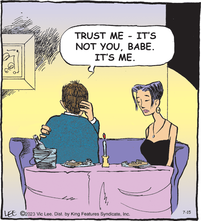 Conversation OCR: TRUST ME - IT'S NOT YOUBABE. IT'S ME. 35 LEE C2023 Vic Lee. Dist. by King Features SyndicateInc. WHE 7-15 TRUST ME - IT'S NOT YOUBABE . IT'S ME . 35 LEE C2023 Vic Lee . Dist . by King Features SyndicateInc. WHE 7-15