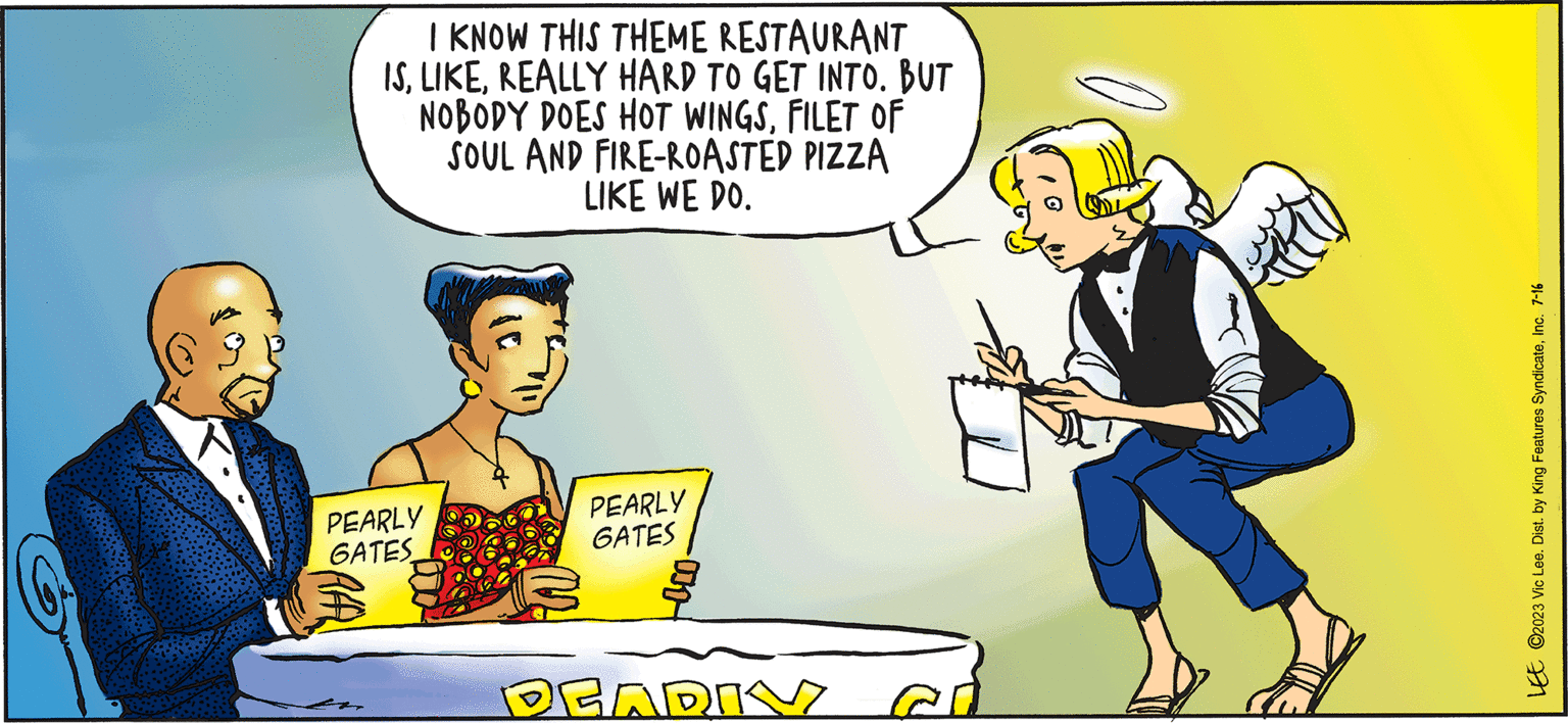 Job OCR: PARDON MY PLANET I KNOW THIS THEME RESTAURANT ISREALLY HARD TO GET INTO. BUT NOBODY DOES HOT WINGSFILET OF SOUL AND FIRE-ROASTED PIZZA LIKE WE DO. PEARLY GATES RAAL PEARLY GATES taco- PEARIV BY VIC LEE LEE C2023 Vic Lee. Dist. by King Features SyndicateInc. 7-16 PARDON MY PLANET I KNOW THIS THEME RESTAURANT ISREALLY HARD TO GET INTO . BUT NOBODY DOES HOT WINGSFILET OF SOUL AND FIRE - ROASTED PIZZA LIKE WE DO . PEARLY GATES RAAL PEARLY GATES taco PEARIV BY VIC LEE LEE C2023 Vic Lee . Dist . by King Features SyndicateInc. 7-16
