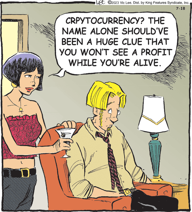 People OCR: XOQ GOO P CRPYTOCURRENCY? THE NAME ALONE SHOULD'VE BEEN A HUGE CLUE THAT YOU WON'T SEE A PROFIT WHILE YOU'RE ALIVE. His LEE C2023 Vic Lee. Dist. by King Features SyndicateInc. 7-18 Mana 14 XOQ GOO P CRPYTOCURRENCY ? THE NAME ALONE SHOULD'VE BEEN A HUGE CLUE THAT YOU WON'T SEE A PROFIT WHILE YOU'RE ALIVE . His LEE C2023 Vic Lee . Dist . by King Features SyndicateInc. 7-18 Mana 14