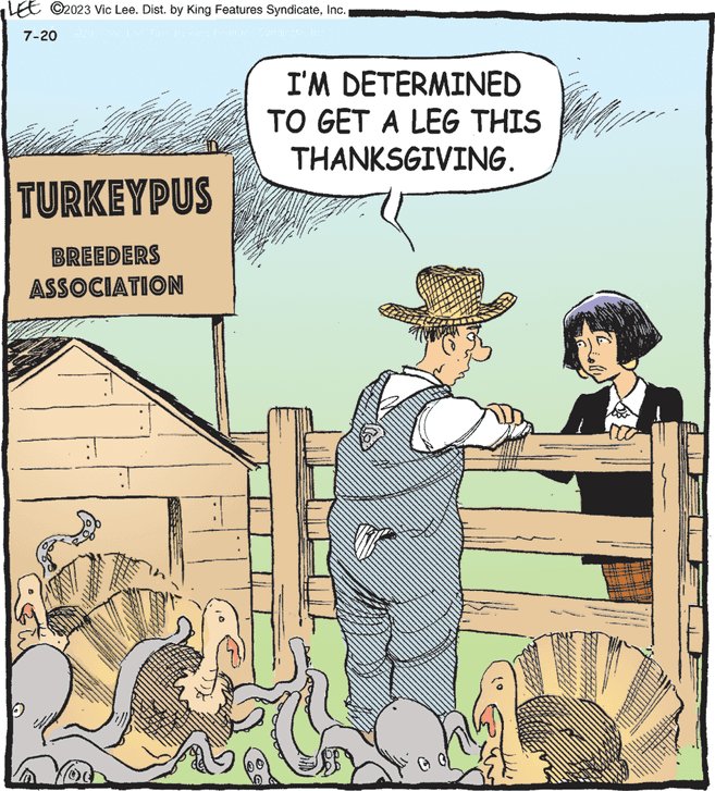 Humour OCR: ?2023 Vic Lee. Dist. by King Features SyndicateInc. Dener Vie Lae. Diss. by King Features Ovedicate. Inc 7-20 PANANA TURKEYPUS BREEDERS ASSOCIATION www. I'M DETERMINED TO GET A LEG THIS THANKSGIVING. IN MAAR DAA W STAL C P CONTA ww ?2023 Vic Lee . Dist . by King Features SyndicateInc. Dener Vie Lae . Diss . by King Features Ovedicate . Inc 7-20 PANANA TURKEYPUS BREEDERS ASSOCIATION www . I'M DETERMINED TO GET A LEG THIS THANKSGIVING . IN MAAR DAA W STAL C P CONTA ww
