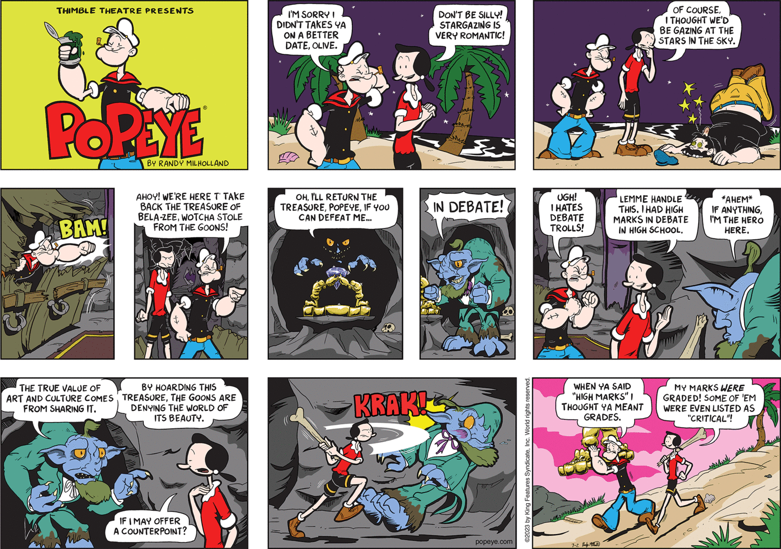 Illustration OCR: THIMBLE THEATRE PRESENTS POPEYE BAM! THE TRUE VALUE OF ART AND CULTURE COMES FROM SHARING IT. BY RANDY MILHOLLAND AHOY! WE'RE HERE T' TAKE BACK THE TREASURE OF BELA-ZEEWOTCHA STOLE FROM THE GOONS! BY HOARDING THIS TREASURETHE GOONS ARE DENYING THE WORLD OF ITS BEAUTY. IF I MAY OFFER A COUNTERPOINT? I'M SORRY I DIDN'T TAKES YA ON A BETTER DATEOLIVE. OHI'LL RETURN THE TREASUREIF YOU CAN DEFEAT ME... KRAKI 724 DON'T BE SILLY! STARGAZING IS VERY ROMANTIC! IN DEBATE! popeye.com ©2023 by King Features SyndicateInc. World rights reserved. UGH! I HATES DEBATE TROLLS! fpe 7-2 Rady M OF COURSEI THOUGHT WE'D BE GAZING AT THE STARS IN THE SKY. LEMME HANDLE THIS. I HAD HIGH MARKS IN DEBATE IN HIGH SCHOOL. WHEN YA SAID "HIGH MARKS" I THOUGHT YA MEANT GRADES. J *AHEM* IF ANYTHINGI'M THE HERO HERE. MY MARKS WERE GRADED! SOME OF 'EM WERE EVEN LISTED AS "CRITICAL"! THIMBLE THEATRE PRESENTS POPEYE BAM ! THE TRUE VALUE OF ART AND CULTURE COMES FROM SHARING IT . BY RANDY MILHOLLAND AHOY ! WE'RE HERE T ' TAKE BACK THE TREASURE OF BELA - ZEEWOTCHA STOLE FROM THE GOONS ! BY HOARDING THIS TREASURETHE GOONS ARE DENYING THE WORLD OF ITS BEAUTY . IF I MAY OFFER A COUNTERPOINT ? I'M SORRY I DIDN'T TAKES YA ON A BETTER DATEOLIVE . OHI'LL RETURN THE TREASUREIF YOU CAN DEFEAT ME ... KRAKI 724 DON'T BE SILLY ! STARGAZING IS VERY ROMANTIC ! IN DEBATE ! popeye.com © 2023 by King Features SyndicateInc. World rights reserved . UGH ! I HATES DEBATE TROLLS ! fpe 7-2 Rady M OF COURSEI THOUGHT WE'D BE GAZING AT THE STARS IN THE SKY . LEMME HANDLE THIS . I HAD HIGH MARKS IN DEBATE IN HIGH SCHOOL . WHEN YA SAID " HIGH MARKS " I THOUGHT YA MEANT GRADES . J * AHEM * IF ANYTHINGI'M THE HERO HERE . MY MARKS WERE GRADED ! SOME OF ' EM WERE EVEN LISTED AS " CRITICAL " !