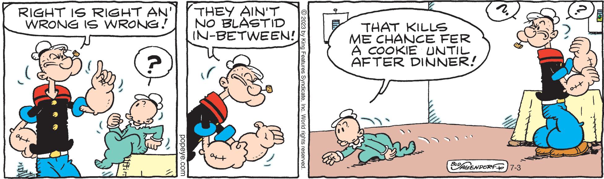 Art OCR: RIGHT IS RIGHT AN WRONG IS WRONG! ? popeye.com THEY AIN'T NO BLASTID IN-BETWEEN! © 2023 by King Features SyndicateInc. World rights reserved. THAT KILLS ME CHANCE FER A COOKIE UNTIL AFTER DINNER! y BUDAGENDORF 7-3 RIGHT IS RIGHT AN WRONG IS WRONG ! ? popeye.com THEY AIN'T NO BLASTID IN - BETWEEN ! © 2023 by King Features SyndicateInc. World rights reserved . THAT KILLS ME CHANCE FER A COOKIE UNTIL AFTER DINNER ! y BUDAGENDORF 7-3