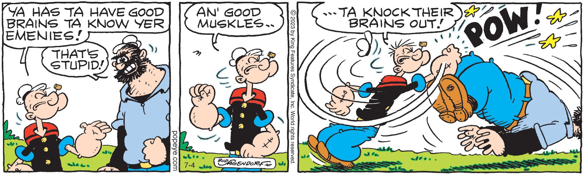 Art OCR: YA HAS TA HAVE GOOD BRAINS TA KNOW YER EMENIES!) THAT'S STUPID! LK2 sit popeye.com AN' GOOD MUSKLES.. Lue 7-4 BUDAGENDORF 2023 by King Features SyndicateInc. World rights reserved. M7 ...TA KNOCK THEIR BRAINS OUT! D J% POW YA HAS TA HAVE GOOD BRAINS TA KNOW YER EMENIES ! ) THAT'S STUPID ! LK2 sit popeye.com AN ' GOOD MUSKLES .. Lue 7-4 BUDAGENDORF 2023 by King Features SyndicateInc. World rights reserved . M7 ... TA KNOCK THEIR BRAINS OUT ! D J % POW