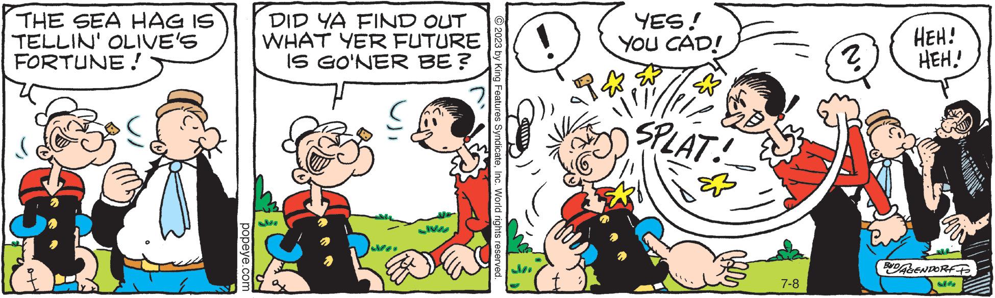 Art OCR: THE SEA HAG IS TELLIN' OLIVE'S FORTUNE! popeye.com DID YA FIND OUT WHAT YER FUTURE IS GO'NER BE? SIVA © 2023 by King Features SyndicateInc. World rights reserved. YES! YOU CAD! willer SPLAT! par 7-8 ? HEH! HEH! BUD/AGENDORFF 216 THE SEA HAG IS TELLIN ' OLIVE'S FORTUNE ! popeye.com DID YA FIND OUT WHAT YER FUTURE IS GO'NER BE ? SIVA © 2023 by King Features SyndicateInc. World rights reserved . YES ! YOU CAD ! willer SPLAT ! par 7-8 ? HEH ! HEH ! BUD / AGENDORFF 216
