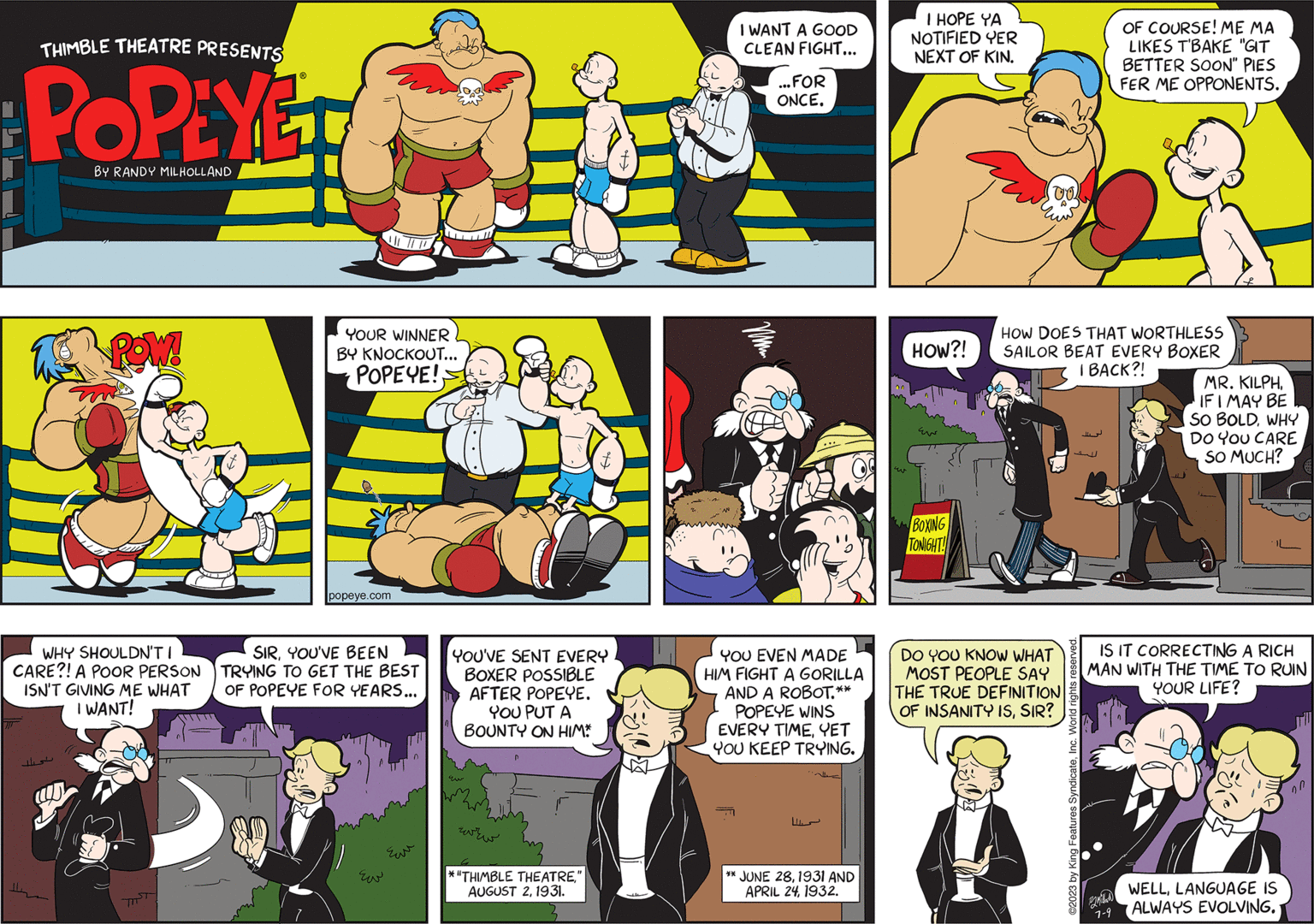 Font OCR: THIMBLE THEATRE PRESENTS POPEYED BY RANDY MILHOLLAND POW! WHY SHOULDN'T I CARE?! A POOR PERSON ISN'T GIVING ME WHAT I WANT! YOUR WINNER BY KNOCKOUT... POPEYE! popeye.com SIRYOU'VE BEEN TRYING TO GET THE BEST OF POPEYE FOR YEARS... 1 n Eu ???? YOU'VE SENT EVERY BOXER POSSIBLE AFTER POPEYE. YOU PUT A BOUNTY ON HIM* Eu ??? ??? *"THIMBLE THEATRE" AUGUST 21931. $1² 95 I WANT A GOOD CLEAN FIGHT... ...FOR ONCE. C YOU EVEN MADE HIM FIGHT A GORILLA AND A ROBOT.** POPEYE WINS EVERY TIMEYET YOU KEEP TRYING. ** JUNE 281931 AND APRIL 241932. I HOPE YA NOTIFIED YER NEXT OF KIN. HOW?! BOXING TONIGHT! (002 HOW DOES THAT WORTHLESS SAILOR BEAT EVERY BOXER I BACK?! DO YOU KNOW WHAT MOST PEOPLE SAY THE TRUE DEFINITION OF INSANITY ISSIR? ?2023 by King Features SyndicateInc. World rights reserved. OF COURSE! ME MA LIKES T'BAKE "GIT BETTER SOON" PIES FER ME OPPONENTS. 2 IS IT CORRECTING A RICH MAN WITH THE TIME TO RUIN YOUR LIFE? 7-9 MR. KILPHIF I MAY BE SO BOLDWHY DO YOU CARE SO MUCH? WELLLANGUAGE IS ALWAYS EVOLVING. 20 THIMBLE THEATRE PRESENTS POPEYED BY RANDY MILHOLLAND POW ! WHY SHOULDN'T I CARE ?! A POOR PERSON ISN'T GIVING ME WHAT I WANT ! YOUR WINNER BY KNOCKOUT ... POPEYE ! popeye.com SIRYOU'VE BEEN TRYING TO GET THE BEST OF POPEYE FOR YEARS ... 1 n Eu ???? YOU'VE SENT EVERY BOXER POSSIBLE AFTER POPEYE . YOU PUT A BOUNTY ON HIM * Eu ??? ??? * " THIMBLE THEATRE" AUGUST 21931 . $ 1² 95 I WANT A GOOD CLEAN FIGHT ... ... FOR ONCE . C YOU EVEN MADE HIM FIGHT A GORILLA AND A ROBOT . ** POPEYE WINS EVERY TIMEYET YOU KEEP TRYING . ** JUNE 281931 AND APRIL 241932 . I HOPE YA NOTIFIED YER NEXT OF KIN . HOW ?! BOXING TONIGHT ! ( 002 HOW DOES THAT WORTHLESS SAILOR BEAT EVERY BOXER I BACK ?! DO YOU KNOW WHAT MOST PEOPLE SAY THE TRUE DEFINITION OF INSANITY ISSIR ? ?2023 by King Features SyndicateInc. World rights reserved . OF COURSE ! ME MA LIKES T'BAKE " GIT BETTER SOON " PIES FER ME OPPONENTS . 2 IS IT CORRECTING A RICH MAN WITH THE TIME TO RUIN YOUR LIFE ? 7-9 MR . KILPHIF I MAY BE SO BOLDWHY DO YOU CARE SO MUCH ? WELLLANGUAGE IS ALWAYS EVOLVING . 20
