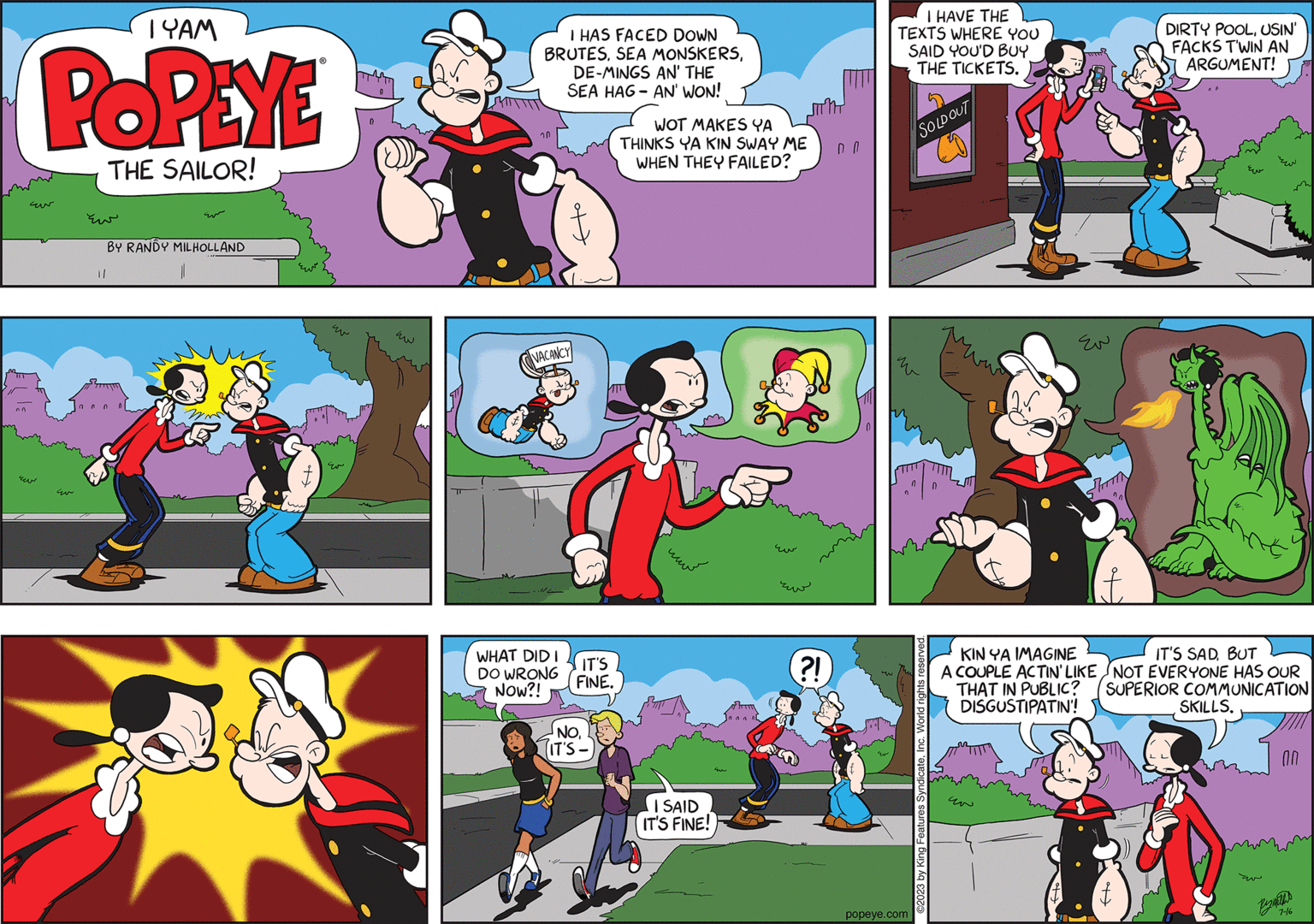 Fictional character OCR: nn 1 YAM POPEYE THE SAILOR! ?? BY RANDY MILHOLLAND 1/ 0000 0 ???? I HAS FACED DOWN BRUTESDE-MINGS AN' THE SEA HAG-AN' WON! 20 fto VACANCY WHAT DID I DO WRONG NOW?! IT'S FINE. NOTIT'S-) WOT MAKES YA THINKS YA KIN SWAY ME WHEN THEY FAILED? I SAID IT'S FINE! E ??? ?! DO I HAVE THE TEXTS WHERE YOU SAID YOU'D BUY THE TICKETS. SOLD OUT E popeye.com 0 ©2023 by King Features SyndicateInc. World rights reserved. ??? STATIN " KIN YA IMAGINE A COUPLE ACTIN' LIKE THAT IN PUBLIC? DISGUSTIPATIN'! DIRTY POOLUSIN' FACKS TWIN AN ARGUMENT! IT'S SADBUT NOT EVERYONE HAS OUR SUPERIOR COMMUNICATION SKILLS. ?? m 0.0 7-16 nn 1 YAM POPEYE THE SAILOR ! ?? BY RANDY MILHOLLAND 1 / 0000 0 ???? I HAS FACED DOWN BRUTESSEA MONSKERSDE - MINGS AN ' THE SEA HAG - AN ' WON ! 20 fto VACANCY WHAT DID I DO WRONG NOW ?! IT'S FINE . NOTIT'S- ) WOT MAKES YA THINKS YA KIN SWAY ME WHEN THEY FAILED ? I SAID IT'S FINE ! E ??? ? ! DO I HAVE THE TEXTS WHERE YOU SAID YOU'D BUY THE TICKETS . SOLD OUT E popeye.com 0 © 2023 by King Features SyndicateInc. World rights reserved . ??? STATIN " KIN YA IMAGINE A COUPLE ACTIN ' LIKE THAT IN PUBLIC ? DISGUSTIPATIN ' ! DIRTY POOLUSIN ' FACKS TWIN AN ARGUMENT ! IT'S SADBUT NOT EVERYONE HAS OUR SUPERIOR COMMUNICATION SKILLS . ?? m 0.0 7-16