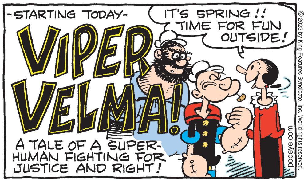 Pleased OCR: -STARTING TODAY- VIPERS VELMA! A TALE OF A SUPER- HUMAN FIGHTING FOR JUSTICE AND RIGHT! IT'S SPRING !! TIME FOR FUN OUTSIDE! at popeye.com © 2023 by King Features SyndicateInc. World rights reserved. -STARTING TODAY VIPERS VELMA ! A TALE OF A SUPER HUMAN FIGHTING FOR JUSTICE AND RIGHT ! IT'S SPRING !! TIME FOR FUN OUTSIDE ! at popeye.com © 2023 by King Features SyndicateInc. World rights reserved .