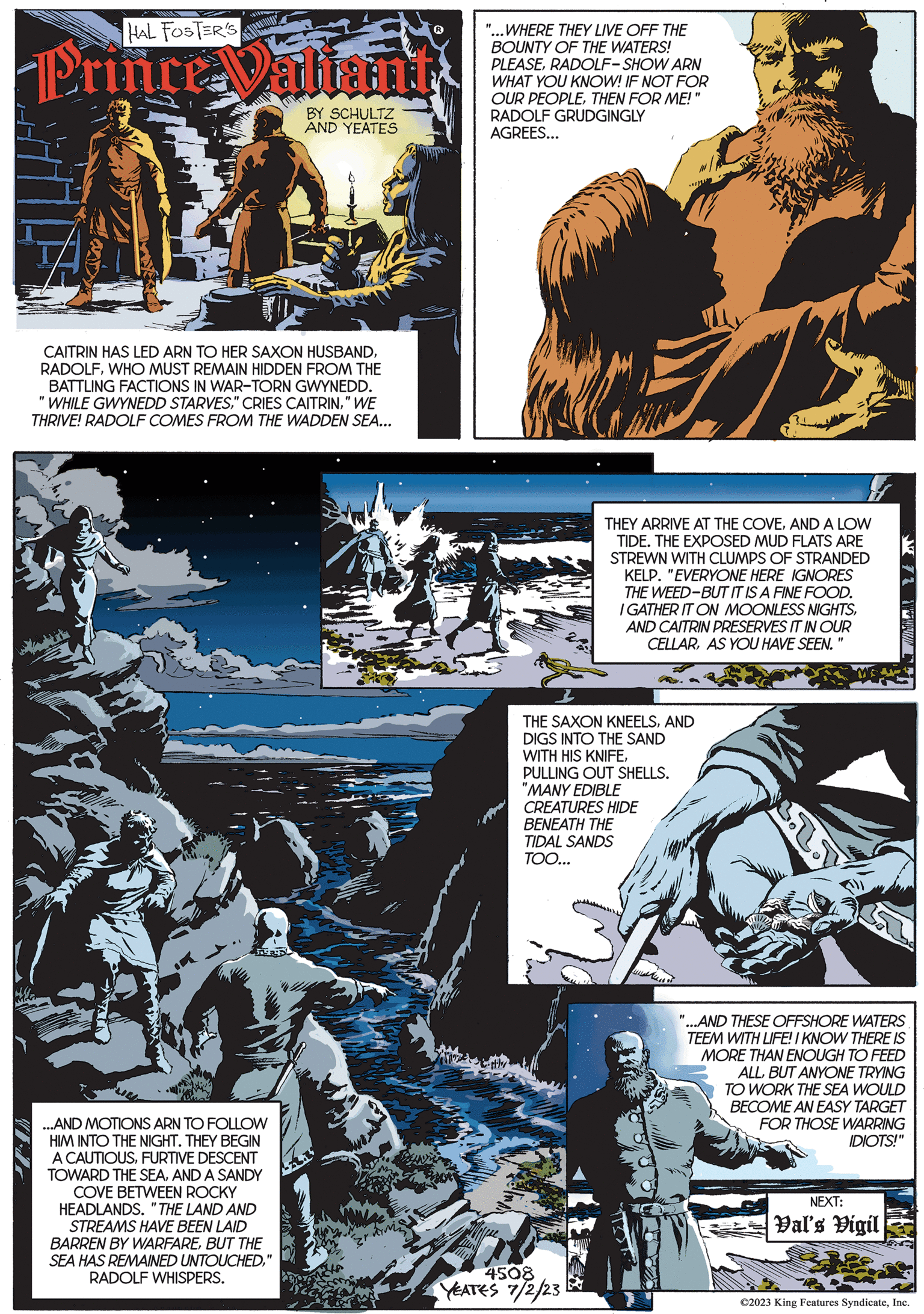 Fictional character OCR: WIL HAL FOSTER'S Prince Valiant BY SCHULTZ AND YEATES CAITRIN HAS LED ARN TO HER SAXON HUSBANDWHO MUST REMAIN HIDDEN FROM THE BATTLING FACTIONS IN WAR-TORN GWYNEDD. "WHILE GWYNEDD STARVES" WE THRIVE! RADOLF COMES FROM THE WADDEN SEA... ...AND MOTIONS ARN TO FOLLOW HIM INTO THE NIGHT. THEY BEGIN A CAUTIOUSFURTIVE DESCENT TOWARD THE SEAAND A SANDY COVE BETWEEN ROCKY HEADLANDS. "THE LAND AND STREAMS HAVE BEEN LAID BARREN BY WARFAREBUT THE SEA HAS REMAINED UNTOUCHEDRADOLF WHISPERS. " WHERE THEY LIVE OFF THE BOUNTY OF THE WATERS! PLEASERADOLF-SHOW ARN WHAT YOU KNOW! IF NOT FOR OUR PEOPLETHEN FOR ME!" RADOLF GRUDGINGLY AGREES... THEY ARRIVE AT THE COVEAND A LOW TIDE. THE EXPOSED MUD FLATS ARE STREWN WITH CLUMPS OF STRANDED KELP. "EVERYONE HERE IGNORES THE WEED-BUT IT IS A FINE FOOD. I GATHER IT ON MOONLESS NIGHTSAND CAITRIN PRESERVES IT IN OUR CELLARAS YOU HAVE SEEN.' THE SAXON KNEELSAND DIGS INTO THE SAND WITH HIS KNIFEPULLING OUT SHELLS. "MANY EDIBLE CREATURES HIDE BENEATH THE TIDAL SANDS TOO... 4508 YEATES 7/2/23 Ro "1 "...AND THESE OFFSHORE WATERS TEEM WITH LIFE! I KNOW THERE IS MORE THAN ENOUGH TO FEED ALLBUT ANYONE TRYING TO WORK THE SEA WOULD BECOME AN EASY TARGET FOR THOSE WARRING IDIOTS!" ? 72 1 NEXT: Val's Vigil ©2023 King Features SyndicateInc. WIL HAL FOSTER'S Prince Valiant BY SCHULTZ AND YEATES CAITRIN HAS LED ARN TO HER SAXON HUSBANDWHO MUST REMAIN HIDDEN FROM THE BATTLING FACTIONS IN WAR - TORN GWYNEDD . " WHILE GWYNEDD STARVES" CRIES CAITRIN" WE THRIVE ! RADOLF COMES FROM THE WADDEN SEA ... ... AND MOTIONS ARN TO FOLLOW HIM INTO THE NIGHT . THEY BEGIN A CAUTIOUSFURTIVE DESCENT TOWARD THE SEAAND A SANDY COVE BETWEEN ROCKY HEADLANDS . " THE LAND AND STREAMS HAVE BEEN LAID BARREN BY WARFAREBUT THE SEA HAS REMAINED UNTOUCHEDRADOLF WHISPERS . " WHERE THEY LIVE OFF THE BOUNTY OF THE WATERS ! PLEASERADOLF - SHOW ARN WHAT YOU KNOW ! IF NOT FOR OUR PEOPLETHEN FOR ME ! " RADOLF GRUDGINGLY AGREES ... THEY ARRIVE AT THE COVEAND A LOW TIDE . THE EXPOSED MUD FLATS ARE STREWN WITH CLUMPS OF STRANDED KELP . " EVERYONE HERE IGNORES THE WEED - BUT IT IS A FINE FOOD . I GATHER IT ON MOONLESS NIGHTSAND CAITRIN PRESERVES IT IN OUR CELLARAS YOU HAVE SEEN . ' THE SAXON KNEELSAND DIGS INTO THE SAND WITH HIS KNIFEPULLING OUT SHELLS . " MANY EDIBLE CREATURES HIDE BENEATH THE TIDAL SANDS TOO ... 4508 YEATES 7/2/23 Ro " 1 " ... AND THESE OFFSHORE WATERS TEEM WITH LIFE ! I KNOW THERE IS MORE THAN ENOUGH TO FEED ALLBUT ANYONE TRYING TO WORK THE SEA WOULD BECOME AN EASY TARGET FOR THOSE WARRING IDIOTS ! " ? 72 1 NEXT : Val's Vigil © 2023 King Features Syndicate