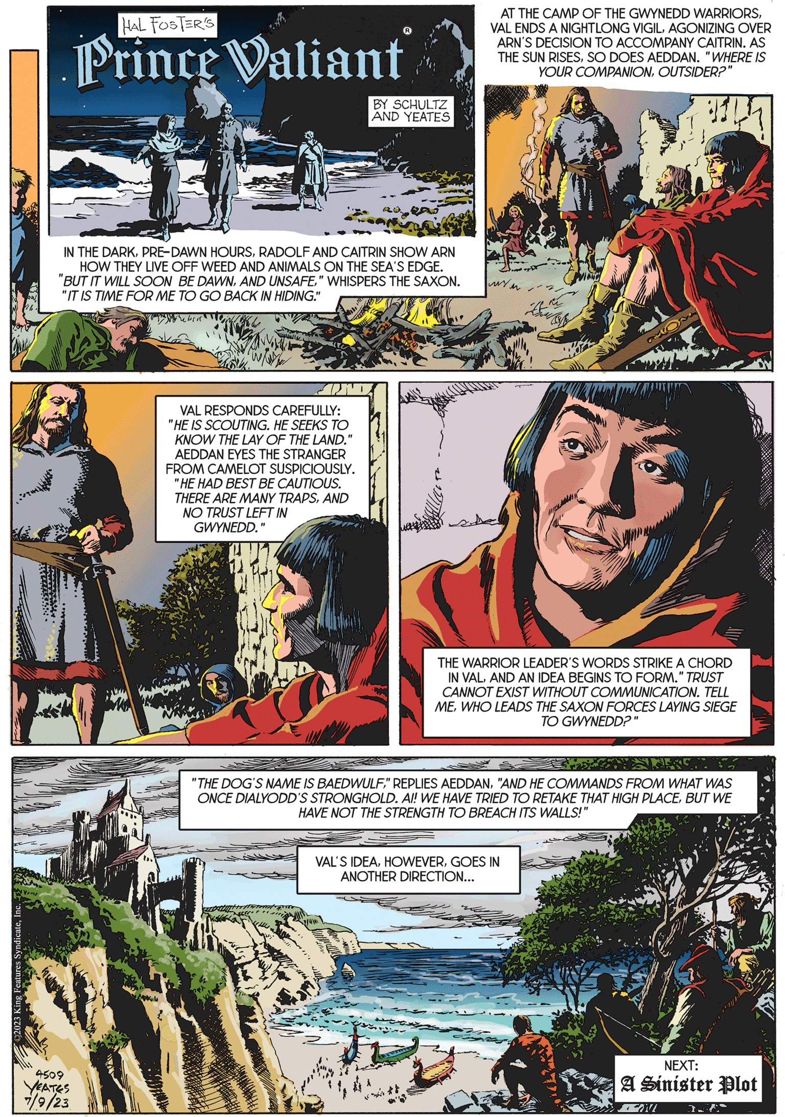 Comic book OCR: King Features SyndicateInc. HAL FOSTER'S Prince Valiant IN THE DARKRADOLF AND RIN SHOW ARN HOW THEY LIVE OFF WEED AND ANIMALS ON THE SEA'S EDGE. "BUT IT WILL SOON BE DAWN" WHISPERS THE SAXON. "IT IS TIME FOR ME TO GO BACK IN HIDING." 4509 YEATES 7/9/23 BY SCHULTZ AND YEATES VAL RESPONDS CAREFULLY: "HE IS SCOUTING. HE SEEKS TO KNOW THE LAY OF THE LAND." AEDDAN EYES THE STRANGER FROM CAMELOT SUSPICIOUSLY. "HE HAD BEST BE CAUTIOUS. THERE ARE MANY TRAPSAND NO TRUST LEFT IN "1 GWYNEDD. AT THE CAMP OF THE GWYNEDD WARRIORSAGONIZING OVER ARN'S DECISION TO ACCOMPANY CAITRIN. AS THE SUN RISESSO DOES AEDDAN. "WHERE IS YOUR COMPANIONOUTSIDER?" pr THE WARRIOR LEADER'S WORDS STRIKE A CHORD IN VALAND AN IDEA BEGINS TO FORM." TRUST CANNOT EXIST WITHOUT COMMUNICATION. TELL MEWHO LEADS THE SAXON FORCES LAYING SIEGE TO GWYNEDD?" "THE DOG'S NAME IS BAEDWULF"AND HE COMMANDS FROM WHAT WAS ONCE DIALYODD'S STRONGHOLD. AI! WE HAVE TRIED TO RETAKE THAT HIGH PLACEBUT WE HAVE NOT THE STRENGTH TO BREACH ITS WALLS!" VAL'S IDEAGOES IN ANOTHER DIRECTION... NEXT: A Sinister Plot W A King Features SyndicateInc. HAL FOSTER'S Prince Valiant IN THE DARKPRE - DAWN HOURSRADOLF AND RIN SHOW ARN HOW THEY LIVE OFF WEED AND ANIMALS ON THE SEA'S EDGE . " BUT IT WILL SOON BE DAWNAND UNSAFE" WHISPERS THE SAXON . " IT IS TIME FOR ME TO GO BACK IN HIDING . " 4509 YEATES 7/9/23 BY SCHULTZ AND YEATES VAL RESPONDS CAREFULLY : " HE IS SCOUTING . HE SEEKS TO KNOW THE LAY OF THE LAND . " AEDDAN EYES THE STRANGER FROM CAMELOT SUSPICIOUSLY . " HE HAD BEST BE CAUTIOUS . THERE ARE MANY TRAPSAND NO TRUST LEFT IN " 1 GWYNEDD . AT THE CAMP OF THE GWYNEDD WARRIORSVAL ENDS A NIGHTLONG VIGILAGONIZING OVER ARN'S DECISION TO ACCOMPANY CAITRIN . AS THE SUN RISESSO DOES AEDDAN . " WHERE IS YOUR COMPANIONOUTSIDER ? " pr THE WARRIOR LEADER'S WORDS STRIKE A CHORD IN VALAND AN IDEA BEGINS TO FORM . " TRUST CANNOT EXIST WITHOUT COMMUNICATION . TELL MEWHO LEADS THE SAXON FORCES LAYING SIEGE TO GWYNEDD ? " " THE DOG'S NAME IS BAEDWULF" REPLIES AEDDAN" AND HE COMMANDS FROM WHAT WAS ONCE DIALYODD'S STRONGHOLD . AI ! WE HAVE TRIED TO RETAKE THAT HIGH PLACEBUT WE HAVE NOT THE STRENGTH TO BREACH ITS WALLS ! " VAL'S IDEAGOES IN ANOTHER DIRECTION ... NEXT : A Sinister Plot W A