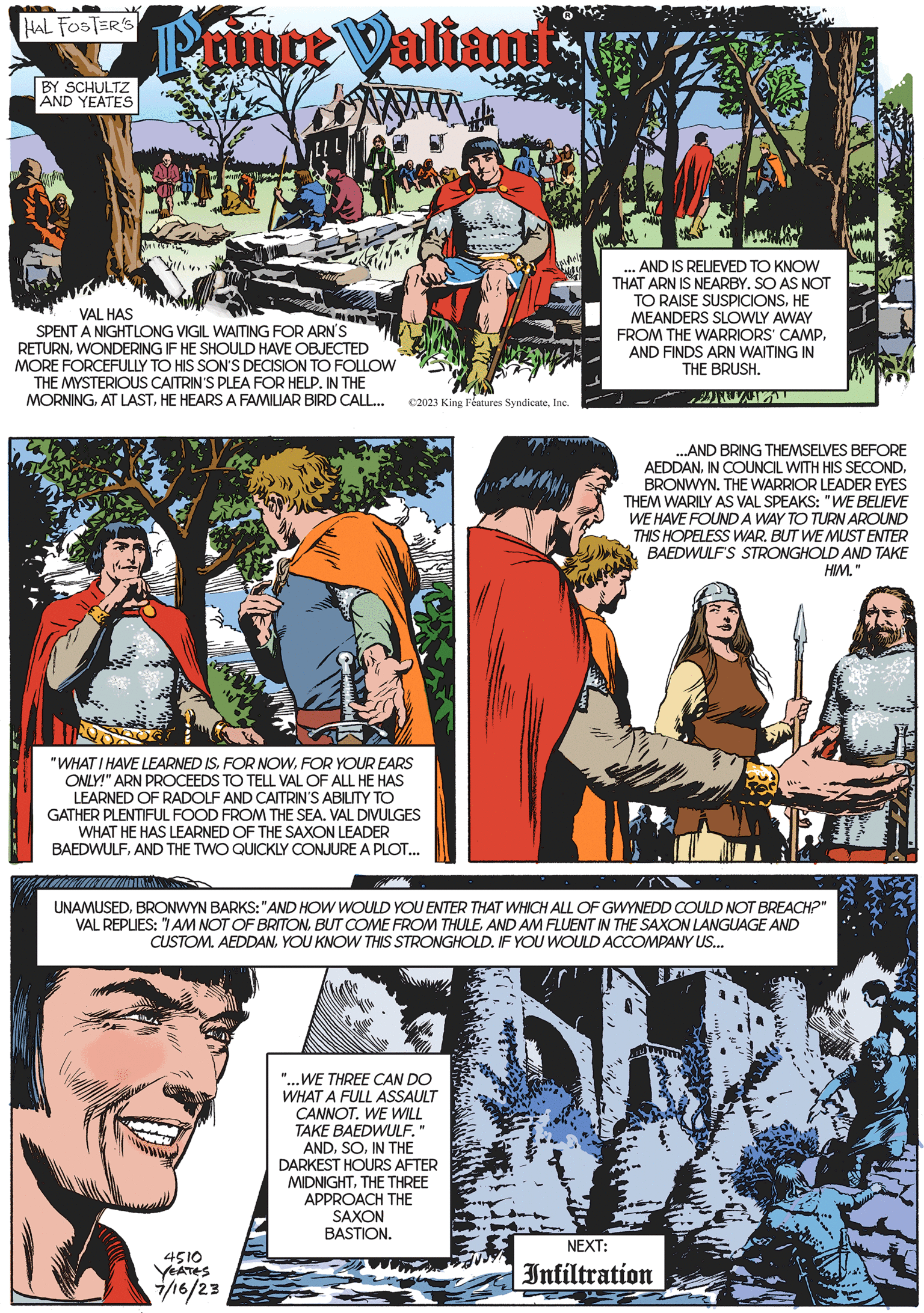 People OCR: HAL FOSTER'S BY SCHULTZ AND YEATES Prince Valiand VAL HAS SPENT A NIGHTLONG VIGIL WAITING FOR ARN'S RETURNWONDERING IF HE SHOULD HAVE OBJECTED MORE FORCEFULLY TO HIS SON'S DECISION TO FOLLOW THE MYSTERIOUS CAITRIN'S PLEA FOR HELP. IN THE MORNINGHE HEARS A FAMILIAR BIRD CALL... "WHAT I HAVE LEARNED ISFOR YOUR EARS ONLY!" ARN PROCEEDS TO TELL VAL OF ALL HE HAS LEARNED OF RADOLF AND CAITRIN'S ABILITY TO GATHER PLENTIFUL FOOD FROM THE SEA. VAL DIVULGES WHAT HE HAS LEARNED OF THE SAXON LEADER BAEDWULFAND THE TWO QUICKLY CONJURE A PLOT... ©2023 King Features SyndicateInc. 4510 YEATES 7/16/23 pels "...WE THREE CAN DO WHAT A FULL ASSAULT CANNOT. WE WILL TAKE BAEDWULF. ANDIN THE DARKEST HOURS AFTER MIDNIGHTTHE THREE APPROACH THE SAXON BASTION. UNAMUSEDBRONWYN BARKS: "AND HOW WOULD YOU ENTER THAT WHICH ALL OF GWYNEDD COULD NOT BREACH?" VAL REPLIES: "I AM NOT OF BRITONAND AM FLUENT IN THE SAXON LANGUAGE AND CUSTOM. AEDDANYOU KNOW THIS STRONGHOLD. IF YOU WOULD ACCOMPANY US... #1 AND IS RELIEVED TO KNOW THAT ARN IS NEARBY. SO AS NOT TO RAISE SUSPICIONSHE MEANDERS SLOWLY AWAY FROM THE WARRIORS' CAMPAND FINDS ARN WAITING IN THE BRUSH. PRONT ...AND BRING THEMSELVES BEFORE AEDDANBRONWYN. THE WARRIOR LEADER EYES THEM WARILY AS VAL SPEAKS: "WE BELIEVE WE HAVE FOUND A WAY TO TURN AROUND THIS HOPELESS WAR. BUT WE MUST ENTER BAEDWULF'S STRONGHOLD AND TAKE HIM." NEXT: Infiltration HAL FOSTER'S BY SCHULTZ AND YEATES Prince Valiand VAL HAS SPENT A NIGHTLONG VIGIL WAITING FOR ARN'S RETURNWONDERING IF HE SHOULD HAVE OBJECTED MORE FORCEFULLY TO HIS SON'S DECISION TO FOLLOW THE MYSTERIOUS CAITRIN'S PLEA FOR HELP . IN THE MORNINGAT LASTHE HEARS A FAMILIAR BIRD CALL ... " WHAT I HAVE LEARNED ISFOR NOWFOR YOUR EARS ONLY ! " ARN PROCEEDS TO TELL VAL OF ALL HE HAS LEARNED OF RADOLF AND CAITRIN'S ABILITY TO GATHER PLENTIFUL FOOD FROM THE SEA . VAL DIVULGES WHAT HE HAS LEARNED OF THE SAXON LEADER BAEDWULFAND THE TWO QUICKLY CONJURE A PLOT ... © 2023 King Features SyndicateInc. 4510 YEATES 7/16/23 pels " ... WE THREE CAN DO WHAT A FULL ASSAULT CANNOT . WE WILL TAKE BAEDWULF . ANDIN THE DARKEST HOURS AFTER MIDNIGHTTHE THREE APPROACH THE SAXON BASTION . UNAMUSEDBRONWYN BARKS : " AND HOW WOULD YOU ENTER THAT WHICH ALL OF GWYNEDD COULD NOT BREACH ? " VAL REPLIES : " I AM NOT OF BRITONBUT COME FROM THULEAND AM FLUENT IN THE SAXON LANGUAGE AND CUSTOM . AEDDANYOU KNOW THIS STRONGHOLD . IF YOU WOULD ACCOMPANY US ... # 1 AND IS RELIEVED TO KNOW THAT ARN IS NEARBY . SO AS NOT TO RAISE SUSPICIONSHE MEANDERS SLOWLY AWAY FROM THE WARRIORS ' CAMPAND FINDS ARN WAITING IN THE BRUSH . PRONT ... AND BRING THEMSELVES BEFORE AEDDANIN COUNCIL WITH HIS SECONDBRONWYN . THE WARRIOR LEADER EYES THEM WARILY AS VAL SPEAKS : " WE BELIEVE WE HAVE FOUND A WAY TO TURN AROUND THIS HOPELESS WAR . BUT WE MUST ENTER BAEDWULF'S STRONGHOLD AND TAKE HIM . " NEXT : Infiltration