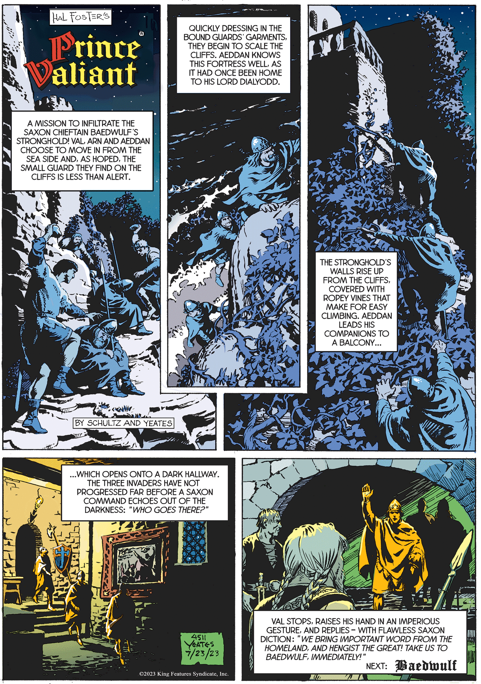 Art OCR: 200 HAL FOSTER'S Prince Valiant A MISSION TO INFILTRATE THE SAXON CHIEFTAIN BAEDWULF'S STRONGHOLD! VALARN AND AEDDAN CHOOSE TO MOVE IN FROM THE SEA SIDE ANDTHE SMALL GUARD THEY FIND ON THE CLIFFS IS LESS THAN ALERT. BY SCHULTZ AND YEATES. QUICKLY DRESSING IN THE BOUND GUARDS' GARMENTSTHEY BEGIN TO SCALE THE CLIFFS. AEDDAN KNOWS THIS FORTRESS WELLAS IT HAD ONCE BEEN HOME TO HIS LORD DIALYODD. ...WHICH OPENS ONTO A DARK HALLWAY. THE THREE INVADERS HAVE NOT PROGRESSED FAR BEFORE A SAXON COMMAND ECHOES OUT OF THE DARKNESS: "WHO GOES THERE?" 4511 YEATES 7/23/23 ©2023 King Features SyndicateInc. TADE THE STRONGHOLD'S WALLS RISE UP FROM THE CLIFFSCOVERED WITH ROPEY VINES THAT MAKE FOR EASY CLIMBING. AEDDAN LEADS HIS COMPANIONS TO A BALCONY... VAL STOPSRAISES HIS HAND IN AN IMPERIOUS GESTUREAND REPLIES WITH FLAWLESS SAXON DICTION: "WE BRING IMPORTANT WORD FROM THE HOMELANDAND HENGIST THE GREAT! TAKE US TO BAEDWULFIMMEDIATELY!" NEXT: Baedwulf 200 HAL FOSTER'S Prince Valiant A MISSION TO INFILTRATE THE SAXON CHIEFTAIN BAEDWULF'S STRONGHOLD ! VALARN AND AEDDAN CHOOSE TO MOVE IN FROM THE SEA SIDE ANDAS HOPEDTHE SMALL GUARD THEY FIND ON THE CLIFFS IS LESS THAN ALERT . BY SCHULTZ AND YEATES . QUICKLY DRESSING IN THE BOUND GUARDS ' GARMENTSTHEY BEGIN TO SCALE THE CLIFFS . AEDDAN KNOWS THIS FORTRESS WELLAS IT HAD ONCE BEEN HOME TO HIS LORD DIALYODD . ... WHICH OPENS ONTO A DARK HALLWAY . THE THREE INVADERS HAVE NOT PROGRESSED FAR BEFORE A SAXON COMMAND ECHOES OUT OF THE DARKNESS : " WHO GOES THERE ? " 4511 YEATES 7/23/23 © 2023 King Features SyndicateInc. TADE THE STRONGHOLD'S WALLS RISE UP FROM THE CLIFFSCOVERED WITH ROPEY VINES THAT MAKE FOR EASY CLIMBING . AEDDAN LEADS HIS COMPANIONS TO A BALCONY ... VAL STOPSRAISES HIS HAND IN AN IMPERIOUS GESTUREAND REPLIES WITH FLAWLESS SAXON DICTION : " WE BRING IMPORTANT WORD FROM THE HOMELANDAND HENGIST THE GREAT ! TAKE US TO BAEDWULFIMMEDIATELY ! " NEXT : Baedwulf