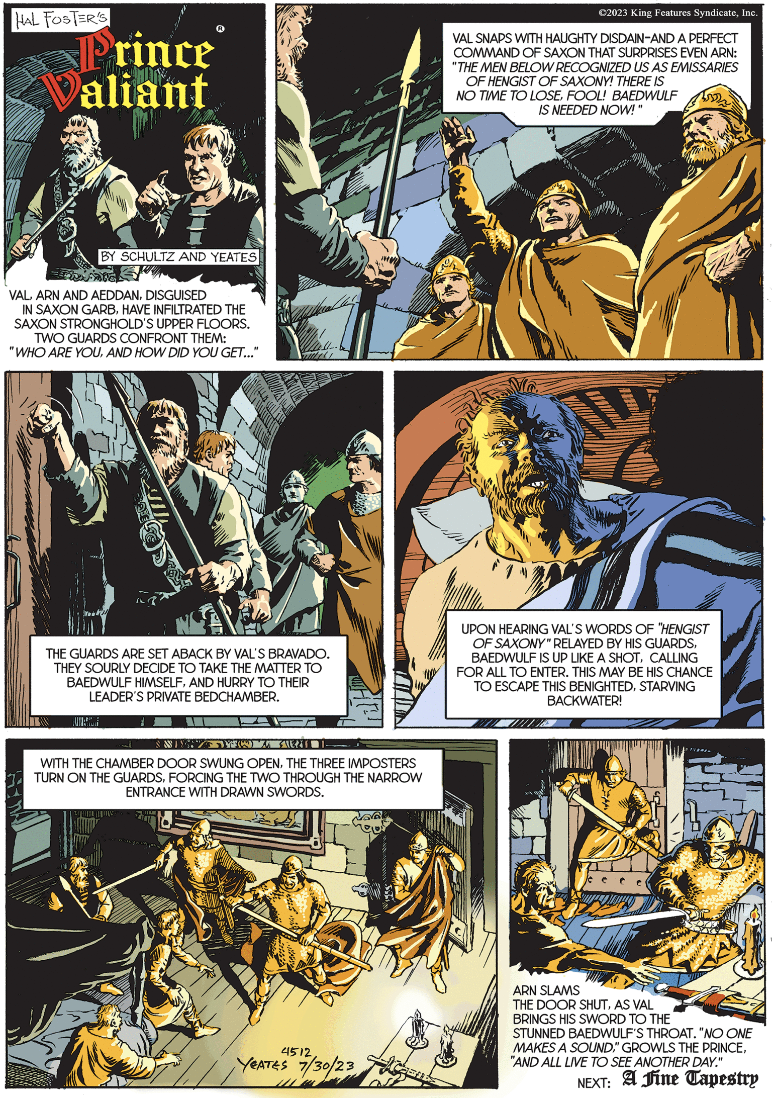 Comics OCR: HAL FOSTER'S Prince Valiant BY SCHULTZ AND YEATES VALDISGUISED IN SAXON GARBHAVE INFILTRATED THE SAXON STRONGHOLD'S UPPER FLOORS. TWO GUARDS CONFRONT THEM: "WHO ARE YOUAND HOW DID YOU GET..." Titel THE GUARDS ARE SET ABACK BY VAL'S BRAVADO. THEY SOURLY DECIDE TO TAKE THE MATTER TO BAEDWULF HIMSELFAND HURRY TO THEIR LEADER'S PRIVATE BEDCHAMBER. THAS WISTYOWATERT WITH THE CHAMBER DOOR SWUNG OPENTHE THREE IMPOSTERS TURN ON THE GUARDSFORCING THE TWO THROUGH THE NARROW ENTRANCE WITH DRAWN SWORDS. MV 4512. YEATES 7/30/23 ©2023 King Features SyndicateInc. VAL SNAPS WITH HAUGHTY DISDAIN-AND A PERFECT COMMAND OF SAXON THAT SURPRISES EVEN ARN: "THE MEN BELOW RECOGNIZED US AS EMISSARIES OF HENGIST OF SAXONY! THERE IS NO TIME TO LOSEFOOL! BAEDWULF IS NEEDED NOW!' UPON HEARING VAL'S WORDS OF "HENGIST OF SAXONY" RELAYED BY HIS GUARDSCALLING FOR ALL TO ENTER. THIS MAY BE HIS CHANCE TO ESCAPE THIS BENIGHTEDSTARVING BACKWATER! ARN SLAMS THE DOOR SHUTAS VAL BRINGS HIS SWORD TO THE STUNNED BAEDWULF'S THROAT. "NO ONE MAKES A SOUND"AND ALL LIVE TO SEE ANOTHER DAY." NEXT: A Fine Tapestry HAL FOSTER'S Prince Valiant BY SCHULTZ AND YEATES VALARN AND AEDDANDISGUISED IN SAXON GARBHAVE INFILTRATED THE SAXON STRONGHOLD'S UPPER FLOORS . TWO GUARDS CONFRONT THEM : " WHO ARE YOUAND HOW DID YOU GET ... " Titel THE GUARDS ARE SET ABACK BY VAL'S BRAVADO . THEY SOURLY DECIDE TO TAKE THE MATTER TO BAEDWULF HIMSELFAND HURRY TO THEIR LEADER'S PRIVATE BEDCHAMBER . THAS WISTYOWATERT WITH THE CHAMBER DOOR SWUNG OPENTHE THREE IMPOSTERS TURN ON THE GUARDSFORCING THE TWO THROUGH THE NARROW ENTRANCE WITH DRAWN SWORDS . MV 4512 . YEATES 7/30/23 © 2023 King Features SyndicateInc. VAL SNAPS WITH HAUGHTY DISDAIN - AND A PERFECT COMMAND OF SAXON THAT SURPRISES EVEN ARN : " THE MEN BELOW RECOGNIZED US AS EMISSARIES OF HENGIST OF SAXONY ! THERE IS NO TIME TO LOSEFOOL ! BAEDWULF IS NEEDED NOW ! ' UPON HEARING VAL'S WORDS OF " HENGIST OF SAXONY " RELAYED BY HIS GUARDSBAEDWULF IS UP LIKE A SHOTCALLING FOR ALL TO ENTER . THIS MAY BE HIS CHANCE TO ESCAPE THIS BENIGHTEDSTARVING BACKWATER ! ARN SLAMS THE DOOR SHUTAS VAL BRINGS HIS SWORD TO THE STUNNED BAEDWULF'S THROAT . " NO ONE MAKES A SOUND" GROWLS THE PRINCE" AND ALL LIVE TO SEE ANOTHER DAY . " NEXT : A Fine Tapestry