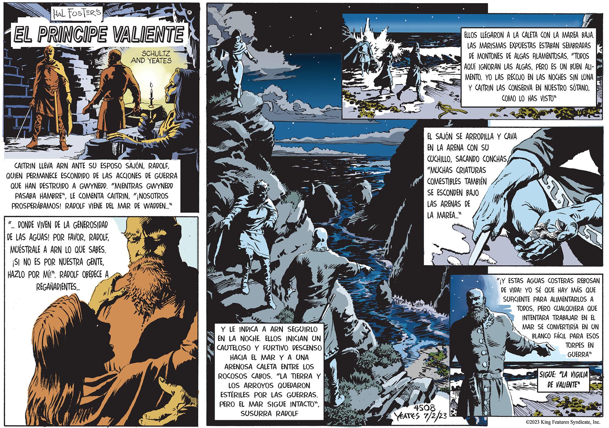 Art OCR: RIUNIING HAL FOSTER'S EL PRINCIPE VALIENTE SCHULTZ AND YEATES CAITRIN LLEVA ARN ANTE SU ESPOSO SAJÓNQUIEN PERMANECE ESCONDIDO DE LAS ACCIONES DE GUERRA QUE HAN DESTRUIDO A GWYNEDD. "MIENTRAS GWYNEDD PASABA HAMBRE"¡NOSOTROS PROSPERÁBAMOS! RADOLF VIENE DEL MAR DE WADDEN..." "... DONDE VIVEN DE LA GENEROSIDAD DE LAS AGUAS! POR FAVORMUESTRALE A ARN LO QUE SABES. ¡SI NO ES POR NUESTRA GENTEHAZLO POR MÍ!". RADOLF OBEDECE A REGAÑADIENTES..... 23 Y LE INDICA A ARN SEGUIRLO EN LA NOCHE. ELLOS INICIAN UN CAUTELOSO Y FURTIVO DESCENSO HACIA EL MAR Y A UNA ARENOSA CALETA ENTRE LOS ROCOSOS CABOS. "LA TIERRA Y LOS ARROYOS QUEDARON ESTÉRILES POR LAS GUERRAS. PERO EL MAR SIGUE INTACTO"SUSURRA RADOLF ELLOS LLEGARON A LA CALETA CON LA MAREA BÁJÁ. LAS MARISMAS EXPUESTAS ESTABAN SEMBRADAS DE MONTONES DE ALGAS FILAMENTOSAS. "TODOS AQUÍ IGNORAN LAS ALGASPERO ES UN BUEN ALI- MENTO. YO LAS RECOJO EN LAS NOCHES SIN LUNA Y CAITRIN LAS CONSERVA EN NUESTRO SÓTANOCOMO LO HAS VISTO" EL SAJÓN SE ARRODILLA Y CAVA EN LA ARENA CON SU CUCHILLOSACANDO CONCHAS "MUCHAS CRIATURAS COMESTIBLES TAMBIÉN SE ESCONDEN BAJO LAS ARENAS DE LA MAREA..." 4508 YEATES 7/2/23 L "Y ESTAS AGUAS COSTERAS REBOSAN DE VIDA! YO SÉ QUE HAY MÁS QUE SUFICIENTE PARA ALIMENTARLOS A TODOSPERO CUALQUIERA QUE INTENTARA TRABAJAR EN EL MAR SE CONVERTIRÍA EN UN BLANCO FÁCIL PARA ESOS TORPES EN GUERRA" SIGUE: "LA VIGILIA DE VALIENTE ?2023 King Features SyndicateInc. RIUNIING HAL FOSTER'S EL PRINCIPE VALIENTE SCHULTZ AND YEATES CAITRIN LLEVA ARN ANTE SU ESPOSO SAJÓNQUIEN PERMANECE ESCONDIDO DE LAS ACCIONES DE GUERRA QUE HAN DESTRUIDO A GWYNEDD . " MIENTRAS GWYNEDD PASABA HAMBRELE COMENTA CAITRIN" ¡ NOSOTROS PROSPERÁBAMOS ! RADOLF VIENE DEL MAR DE WADDEN ... " " ... DONDE VIVEN DE LA GENEROSIDAD DE LAS AGUAS ! POR FAVORMUESTRALE A ARN LO QUE SABES . ¡ SI NO ES POR NUESTRA GENTEHAZLO POR MÍ ! " . RADOLF OBEDECE A REGAÑADIENTES ..... 23 Y LE INDICA A ARN SEGUIRLO EN LA NOCHE . ELLOS INICIAN UN CAUTELOSO Y FURTIVO DESCENSO HACIA EL MAR Y A UNA ARENOSA CALETA ENTRE LOS ROCOSOS CABOS . " LA TIERRA Y LOS ARROYOS QUEDARON ESTÉRILES POR LAS GUERRAS . PERO EL MAR SIGUE INTACTO "SUSURRA RADOLF ELLOS LLEGARON A LA CALETA CON LA MAREA BÁJÁ . LAS MARISMAS EXPUESTAS ESTABAN SEMBRADAS DE MONTONES DE ALGAS FILAMENTOSAS . " TODOS AQUÍ IGNORAN LAS ALGASPERO ES UN BUEN ALI MENTO . YO LAS RECOJO EN LAS NOCHES SIN LUNA Y CAITRIN LAS CONSERVA EN NUESTRO SÓTANOCOMO LO HAS VISTO " EL SAJÓN SE ARRODILLA Y CAVA EN LA ARENA CON SU CUCHILLOSACANDO CONCHAS " MUCHAS CRIATURAS COMESTIBLES TAMBIÉN SE ESCONDEN BAJO LAS ARENAS DE LA MAREA ... " 4508 YEATES 7/2/23 L " Y ESTAS AGUAS COSTERAS REBOSAN DE VIDA ! YO SÉ QUE HAY MÁS QUE SUFICIENTE PARA ALIMENTARLOS A TODOSPERO CUALQUIERA QUE INTENTARA TRABAJAR EN EL MAR SE CONVERTIRÍA EN UN BLANCO FÁCIL PARA ESOS TORPES EN GUERRA " SIGUE : " LA VIGILIA DE VALIENTE ?2023 King Features Syndicate