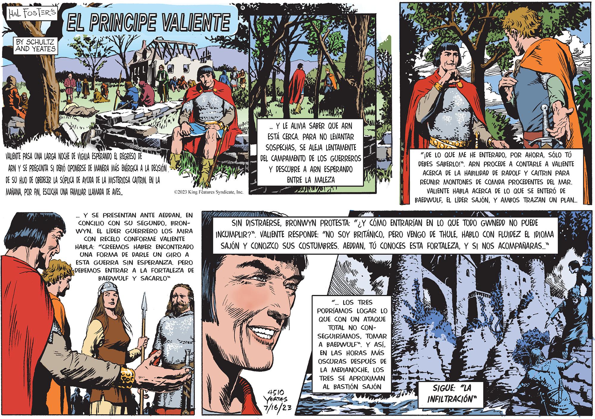 Art OCR: HAL FOSTER'S BY SCHULTZ AND YEATES EL PRINCIPE VALIENTE www VALIENTE PASA UNA LARGA NOCHE DE VIGILIA ESPERANDO EL REGRESO DE ARN Y SE PREGUNTA SI DEBIÓ OPONERSE DE MANERA MÁS ENERGICA A LA DECISIÓN DE SU HIJO DE OBEDECER LA SÚPLICA DE AYUDA DE LA MISTERIOSA CAITRIN. EN LA MAÑANAESCUCHA UNA FAMILIAR LLAMADA DE AVES... ?2023 King Features SyndicateInc. Y SE PRESENTAN ANTE AEDDANEN CONCILIO CON SU SEGUNDOBRON- WYN. EL LÍDER GUERRERO LOS MIRA CON RECELO CONFORME VALIENTE HABLA: "CREEMOS HABER ENCONTRADO UNA FORMA DE DARLE UN GIRO A ESTA GUERRA SIN ESPERANZA. PERO DEBEMOS ENTRAR LA FORTALEZA DE BAEDWULF Y SACARLO" Y LE ALIVIA SABER QUE ARN ESTÁ CERCA. PARA NO LEVANTAR SOSPECHASSE ALEJA LENTAMENTE DEL CAMPAMENTO DE LOS GUERREROS Y DESCUBRE A ARN ESPERANDO ENTRE LA MALEZA The 4510 YEATES 7/16/23 SIN DISTRAERSEBRONWYN PROTESTA: "¿Y CÓMO ENTRARÍAN EN LO QUE TODO GWNEDD NO PUEDE INCUMPLIR?". VALIENTE RESPONDE: "NO SOY BRITÁNICOHABLO CON FLUIDEZ EL IDIOMA SAJÓN Y CONOZCO SUS COSTUMBRES. AEDDANY SI NOS ACOMPAÑARAS..." "¡DE LO QUE ME HE ENTERADOSÓLO TÚ DEBES SABERLO!". ARN PROCEDE A CONTARLE A VALIENTE ACERCA DE LA HABILIDAD DE RADOLF Y CAITRIN PARA REUNIR MONTONES DE COMIDA PROCEDENTES DEL MAR. VALIENTE HABLA ACERCA DE LO QUE SE ENTERÓ DE BAEDWULFY AMBOS TRAZAN UN PLAN... " LOS TRES PODRÍAMOS LOGAR LO QUE CON UN ATAQUE TOTAL NO CON- SEGUIRÍAMOSTOMAR A BAEDWULF". Y ASÍEN LAS HORAS MÁS OSCURAS DESPUÉS DE LA MEDIANOCHELOS TRES SE APROXIMAN AL BASTIÓN SAJÓN SIGUE: "LA INFILTRACIÓN" HAL FOSTER'S BY SCHULTZ AND YEATES EL PRINCIPE VALIENTE www VALIENTE PASA UNA LARGA NOCHE DE VIGILIA ESPERANDO EL REGRESO DE ARN Y SE PREGUNTA SI DEBIÓ OPONERSE DE MANERA MÁS ENERGICA A LA DECISIÓN DE SU HIJO DE OBEDECER LA SÚPLICA DE AYUDA DE LA MISTERIOSA CAITRIN . EN LA MAÑANAPOR FINESCUCHA UNA FAMILIAR LLAMADA DE AVES ... ?2023 King Features SyndicateInc. Y SE PRESENTAN ANTE AEDDANEN CONCILIO CON SU SEGUNDOBRON WYN . EL LÍDER GUERRERO LOS MIRA CON RECELO CONFORME VALIENTE HABLA : " CREEMOS HABER ENCONTRADO UNA FORMA DE DARLE UN GIRO A ESTA GUERRA SIN ESPERANZA . PERO DEBEMOS ENTRAR LA FORTALEZA DE BAEDWULF Y SACARLO " Y LE ALIVIA SABER QUE ARN ESTÁ CERCA . PARA NO LEVANTAR SOSPECHASSE ALEJA LENTAMENTE DEL CAMPAMENTO DE LOS GUERREROS Y DESCUBRE A ARN ESPERANDO ENTRE LA MALEZA The 4510 YEATES 7/16/23 SIN DISTRAERSEBRONWYN PROTESTA : " ¿ Y CÓMO ENTRARÍAN EN LO QUE TODO GWNEDD NO PUEDE INCUMPLIR ? " . VALIENTE RESPONDE : " NO SOY BRITÁNICOPERO VENGO DE THULEHABLO CON FLUIDEZ EL IDIOMA SAJÓN Y CONOZCO SUS COSTUMBRES . AEDDANTÚ CONOCES ESTA FORTALEZAY SI NOS ACOMPAÑARAS ... " " ¡ DE LO QUE ME HE ENTERADOPOR AHORASÓLO TÚ DEBES SABERLO ! " . ARN PROCEDE A CONTARLE A VALIENTE ACERCA DE LA HABILIDAD DE RADOLF Y CAITRIN PARA REUNIR MONTONES DE COMIDA PROCEDENTES DEL MAR . VALIENTE HABLA ACERCA DE LO QUE SE ENTERÓ DE BAEDWULFEL LÍDER SAJÓNY AMBOS TRAZAN UN PLAN ... " LOS TRES PODRÍAMOS LOGAR LO QUE CON UN ATAQUE TOTAL NO CON SEGUIRÍAMOSTOMAR A BAEDWULF " . Y ASÍEN LAS HORAS MÁS OSCURAS DESPUÉS DE LA MEDIANOCHELOS TRES SE APROXIMAN AL BASTIÓN SAJÓN SIGUE : " LA INFILTRACIÓN "
