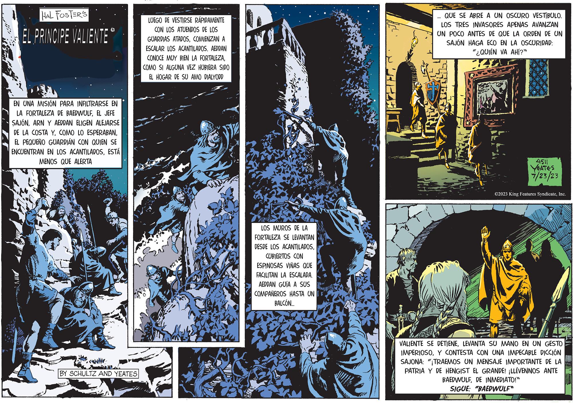 Engineering OCR: HAL FOSTER'S EL PRINCIPE VALIENTE EN UNA MISIÓN PARA INFILTRARSE EN LA FORTALEZA DE BAEDWULFEL JEFE SAJÓNARN Y AEDDAN ELIGEN ALEJARSE DE LA COSTA YEL PEQUEÑO GUARDIAN CON QUIEN SE ENCUENTRAN EN LOS ACANTILADOSESTÁ MENOS QUE ALERTA BY SCHULTZ AND YEATES LUEGO DE VESTIRSE RÁPIDAMENTE CON LOS ATUENDOS DE LOS GUARDIAS ATADOSCOMIENZAN A ESCALAR LOS ACANTILADOS. AEDDAN CONOCE MUY BIEN LA FORTALEZACOMO SI ALGUNA VEZ HUBIERA SIDO EL HOGAR DE SU AMO DIALYODD 2014 LOS MUROS DE LA FORTALEZA SE LEVANTAN DESDE LOS ACANTILADOSCUBIERTOS CON ESPINOSAS VIÑAS QUE FACILITAN LA ESCALADA. AEDDAN GUÍA A SUS COMPAÑEROS HASTA UN BALCÓN..... MA QUE SE ABRE A UN OSCURO VESTÍBULO. LOS TRES INVASORES APENAS AVANZAN UN POCO ANTES DE QUE LA ORDEN DE UN SAJÓN HAGA ECO EN LA OSCURIDAD: "¿QUIÉN VA AHÍ?" *** 4511 YEATES 7/23/23 ?2023 King Features SyndicateInc. VALIENTE SE DETIENELEVANTA SU MANO EN UN GESTO IMPERIOSOY CONTESTA CON UNA IMPECABLE DICCIÓN SAJONA: "¡TRAEMOS UN MENSAJE IMPORTANTE DE LA PATRIA Y DE HENGIST EL GRANDE! ¡LLÉVENNOS ANTE BAEDWULFDE INMEDIATO!" SIGUE: "BAEDWULF" HAL FOSTER'S EL PRINCIPE VALIENTE EN UNA MISIÓN PARA INFILTRARSE EN LA FORTALEZA DE BAEDWULFEL JEFE SAJÓNARN Y AEDDAN ELIGEN ALEJARSE DE LA COSTA YCOMO LO ESPERABANEL PEQUEÑO GUARDIAN CON QUIEN SE ENCUENTRAN EN LOS ACANTILADOSESTÁ MENOS QUE ALERTA BY SCHULTZ AND YEATES LUEGO DE VESTIRSE RÁPIDAMENTE CON LOS ATUENDOS DE LOS GUARDIAS ATADOSCOMIENZAN A ESCALAR LOS ACANTILADOS . AEDDAN CONOCE MUY BIEN LA FORTALEZACOMO SI ALGUNA VEZ HUBIERA SIDO EL HOGAR DE SU AMO DIALYODD 2014 LOS MUROS DE LA FORTALEZA SE LEVANTAN DESDE LOS ACANTILADOSCUBIERTOS CON ESPINOSAS VIÑAS QUE FACILITAN LA ESCALADA . AEDDAN GUÍA A SUS COMPAÑEROS HASTA UN BALCÓN ..... MA QUE SE ABRE A UN OSCURO VESTÍBULO . LOS TRES INVASORES APENAS AVANZAN UN POCO ANTES DE QUE LA ORDEN DE UN SAJÓN HAGA ECO EN LA OSCURIDAD : " ¿ QUIÉN VA AHÍ ? " *** 4511 YEATES 7/23/23 ?2023 King Features SyndicateInc. VALIENTE SE DETIENELEVANTA SU MANO EN UN GESTO IMPERIOSOY CONTESTA CON UNA IMPECABLE DICCIÓN SAJONA : " ¡ TRAEMOS UN MENSAJE IMPORTANTE DE LA PATRIA Y DE HENGIST EL GRANDE ! ¡ LLÉVENNOS ANTE BAEDWULFDE INMEDIATO ! " SIGUE : " BAEDWULF "